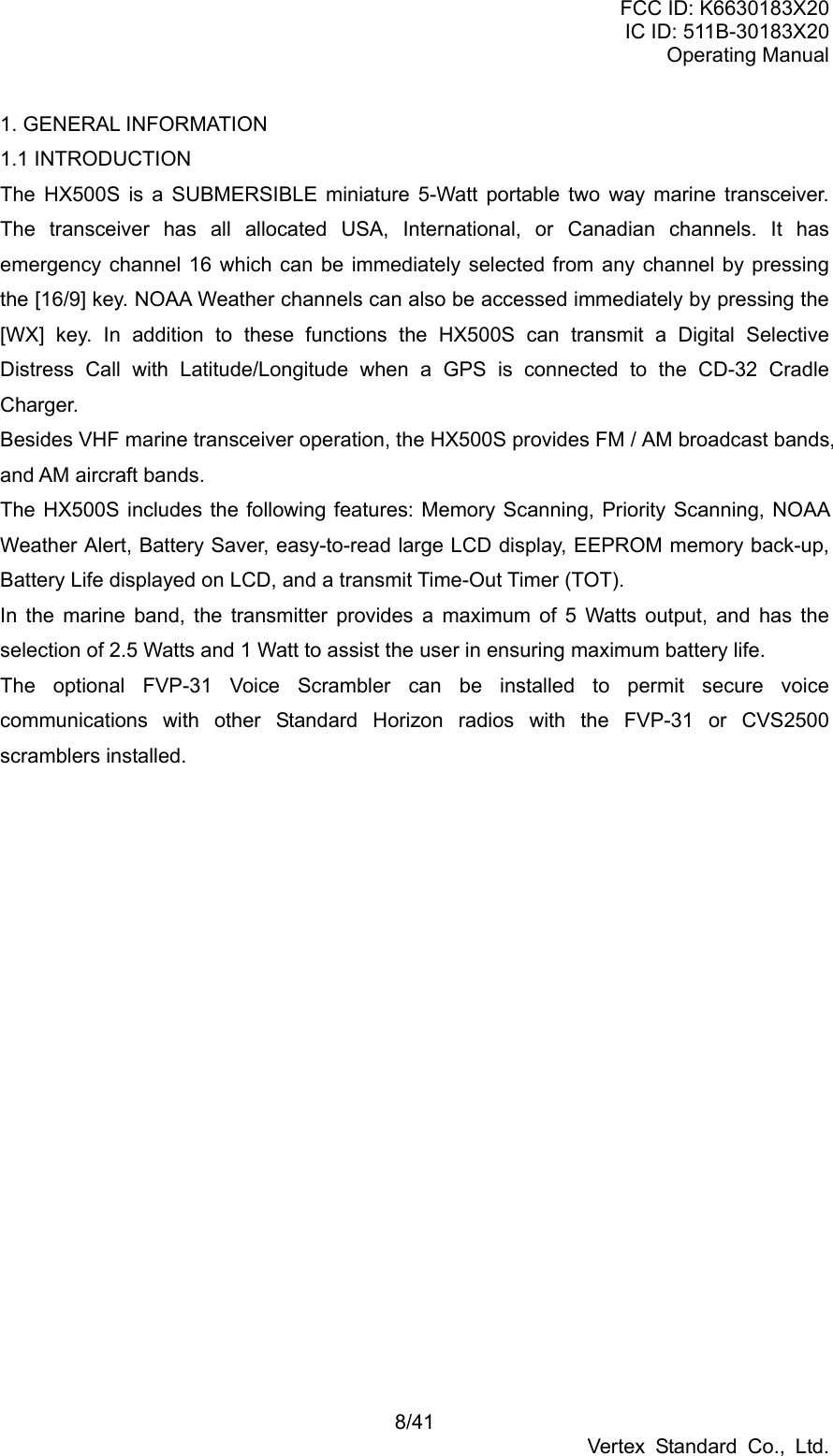 FCC ID: K6630183X20 IC ID: 511B-30183X20 Operating Manual 8/41 Vertex Standard Co., Ltd. 1. GENERAL INFORMATION 1.1 INTRODUCTION The HX500S is a SUBMERSIBLE miniature 5-Watt portable two way marine transceiver. The transceiver has all allocated USA, International, or Canadian channels. It has emergency channel 16 which can be immediately selected from any channel by pressing the [16/9] key. NOAA Weather channels can also be accessed immediately by pressing the [WX] key. In addition to these functions the HX500S can transmit a Digital Selective Distress Call with Latitude/Longitude when a GPS is connected to the CD-32 Cradle Charger. Besides VHF marine transceiver operation, the HX500S provides FM / AM broadcast bands, and AM aircraft bands. The HX500S includes the following features: Memory Scanning, Priority Scanning, NOAA Weather Alert, Battery Saver, easy-to-read large LCD display, EEPROM memory back-up, Battery Life displayed on LCD, and a transmit Time-Out Timer (TOT). In the marine band, the transmitter provides a maximum of 5 Watts output, and has the selection of 2.5 Watts and 1 Watt to assist the user in ensuring maximum battery life. The optional FVP-31 Voice Scrambler can be installed to permit secure voice communications with other Standard Horizon radios with the FVP-31 or CVS2500 scramblers installed.  