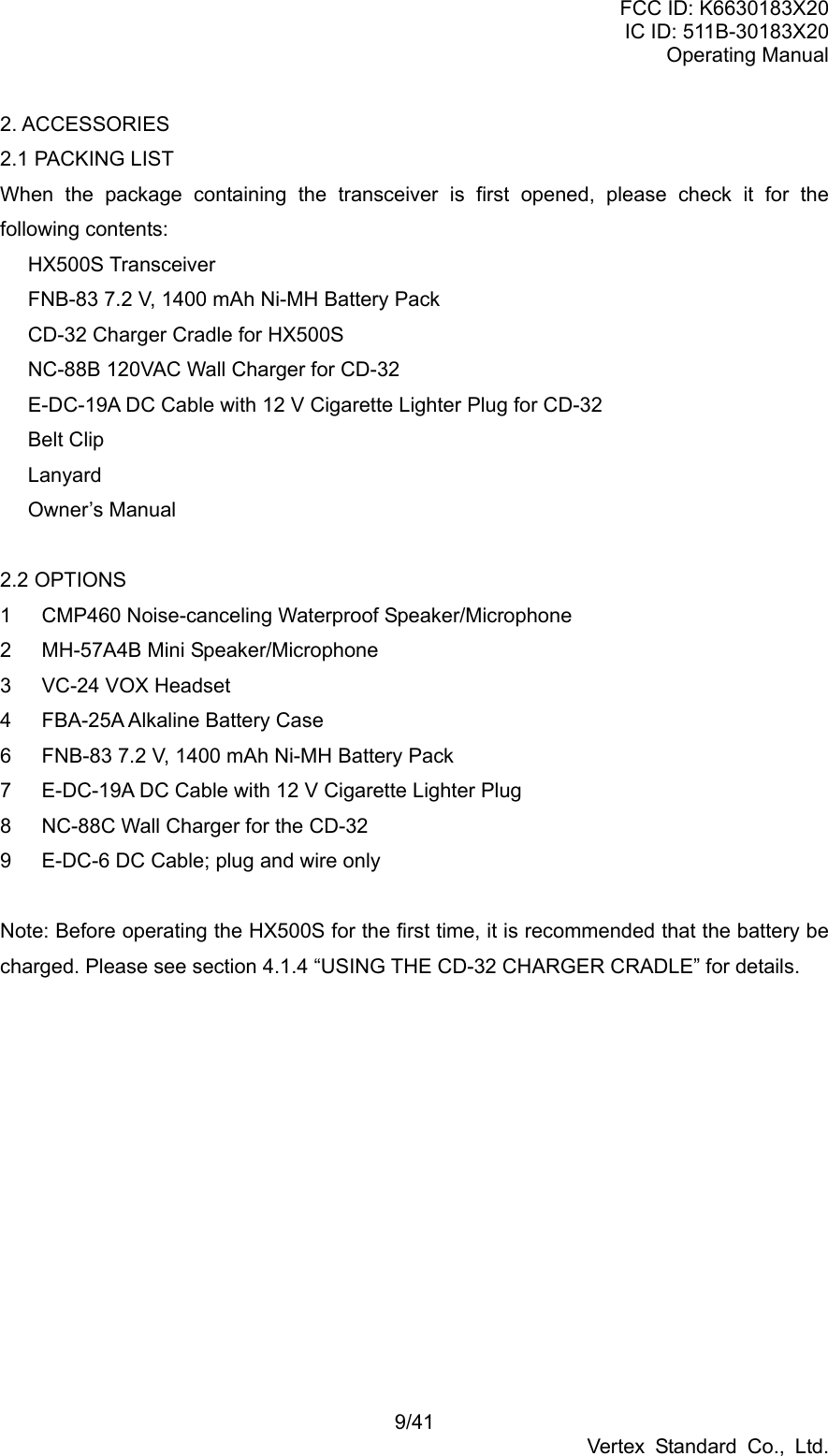 FCC ID: K6630183X20 IC ID: 511B-30183X20 Operating Manual 9/41 Vertex Standard Co., Ltd. 2. ACCESSORIES 2.1 PACKING LIST When the package containing the transceiver is first opened, please check it for the following contents:  HX500S Transceiver   FNB-83 7.2 V, 1400 mAh Ni-MH Battery Pack   CD-32 Charger Cradle for HX500S   NC-88B 120VAC Wall Charger for CD-32   E-DC-19A DC Cable with 12 V Cigarette Lighter Plug for CD-32  Belt Clip   Lanyard  Owner’s Manual  2.2 OPTIONS 1  CMP460 Noise-canceling Waterproof Speaker/Microphone 2  MH-57A4B Mini Speaker/Microphone 3  VC-24 VOX Headset 4  FBA-25A Alkaline Battery Case 6  FNB-83 7.2 V, 1400 mAh Ni-MH Battery Pack 7  E-DC-19A DC Cable with 12 V Cigarette Lighter Plug 8  NC-88C Wall Charger for the CD-32 9  E-DC-6 DC Cable; plug and wire only    Note: Before operating the HX500S for the first time, it is recommended that the battery be charged. Please see section 4.1.4 “USING THE CD-32 CHARGER CRADLE” for details.  