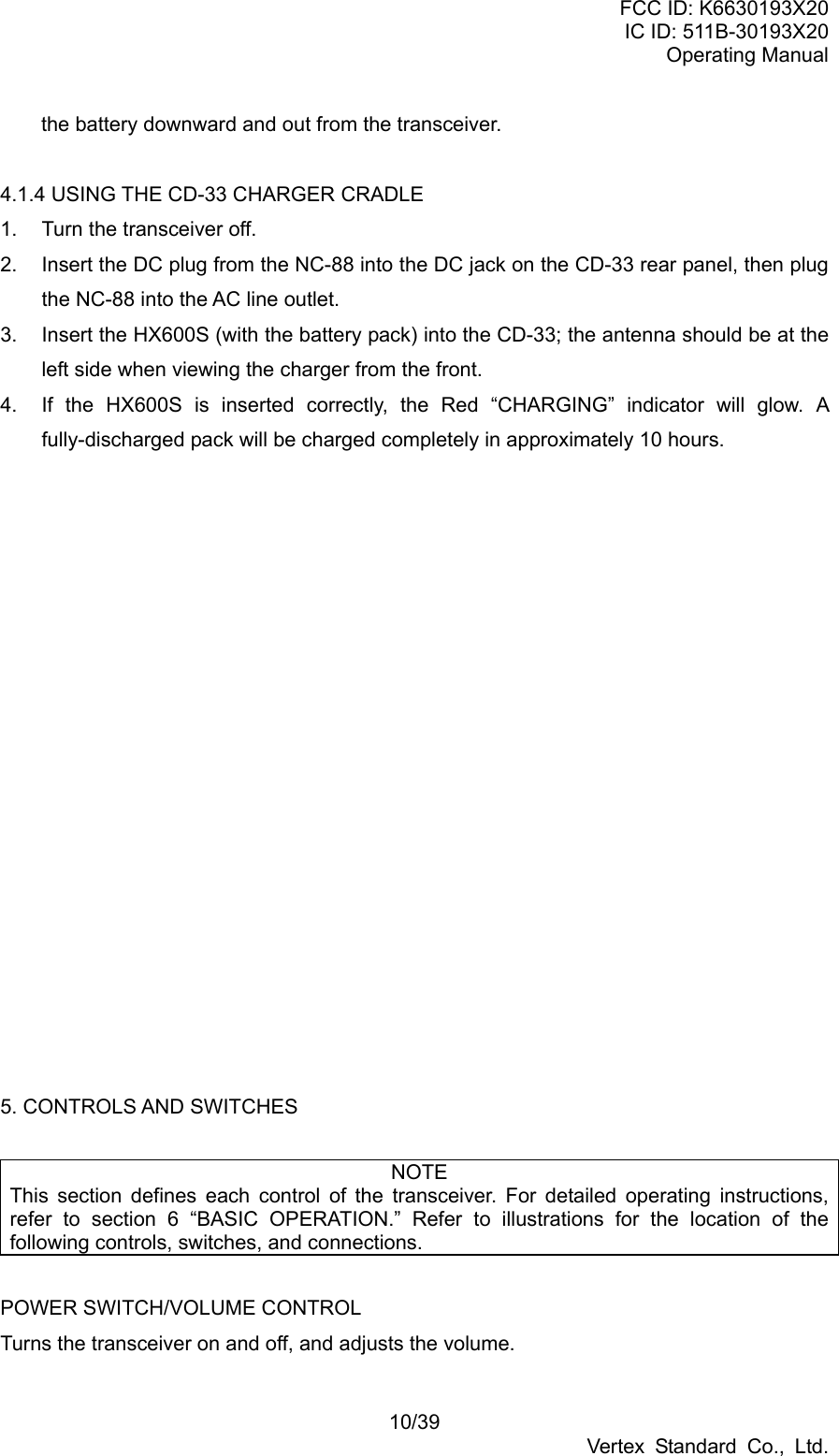 FCC ID: K6630193X20 IC ID: 511B-30193X20 Operating Manual 10/39 Vertex Standard Co., Ltd. the battery downward and out from the transceiver.  4.1.4 USING THE CD-33 CHARGER CRADLE 1.  Turn the transceiver off. 2.  Insert the DC plug from the NC-88 into the DC jack on the CD-33 rear panel, then plug the NC-88 into the AC line outlet. 3.  Insert the HX600S (with the battery pack) into the CD-33; the antenna should be at the left side when viewing the charger from the front. 4.  If the HX600S is inserted correctly, the Red “CHARGING” indicator will glow. A fully-discharged pack will be charged completely in approximately 10 hours.                   5. CONTROLS AND SWITCHES  NOTE This section defines each control of the transceiver. For detailed operating instructions, refer to section 6 “BASIC OPERATION.” Refer to illustrations for the location of the following controls, switches, and connections.  POWER SWITCH/VOLUME CONTROL Turns the transceiver on and off, and adjusts the volume. 