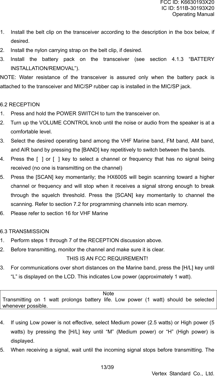 FCC ID: K6630193X20 IC ID: 511B-30193X20 Operating Manual 13/39 Vertex Standard Co., Ltd. 1.  Install the belt clip on the transceiver according to the description in the box below, if desired. 2.  Install the nylon carrying strap on the belt clip, if desired. 3.  Install the battery pack on the transceiver (see section 4.1.3 “BATTERY INSTALLATION/REMOVAL”). NOTE: Water resistance of the transceiver is assured only when the battery pack is attached to the transceiver and MIC/SP rubber cap is installed in the MIC/SP jack.  6.2 RECEPTION 1.  Press and hold the POWER SWITCH to turn the transceiver on. 2.  Turn up the VOLUME CONTROL knob until the noise or audio from the speaker is at a comfortable level. 3.  Select the desired operating band among the VHF Marine band, FM band, AM band, and AIR band by pressing the [BAND] key repetitively to switch between the bands. 4.  Press the [] or [] key to select a channel or frequency that has no signal being received (no one is transmitting on the channel) 5.  Press the [SCAN] key momentarily; the HX600S will begin scanning toward a higher channel or frequency and will stop when it receives a signal strong enough to break through the squelch threshold. Press the [SCAN] key momentarily to channel the scanning. Refer to section 7.2 for programming channels into scan memory. 6.  Please refer to section 16 for VHF Marine  6.3 TRANSMISSION 1.  Perform steps 1 through 7 of the RECEPTION discussion above. 2.  Before transmitting, monitor the channel and make sure it is clear. THIS IS AN FCC REQUIREMENT! 3.  For communications over short distances on the Marine band, press the [H/L] key until “L” is displayed on the LCD. This indicates Low power (approximately 1 watt).  Note Transmitting on 1 watt prolongs battery life. Low power (1 watt) should be selected whenever possible.    4.  If using Low power is not effective, select Medium power (2.5 watts) or High power (5 watts) by pressing the [H/L] key until “M” (Medium power) or “H” (High power) is displayed. 5.  When receiving a signal, wait until the incoming signal stops before transmitting. The 