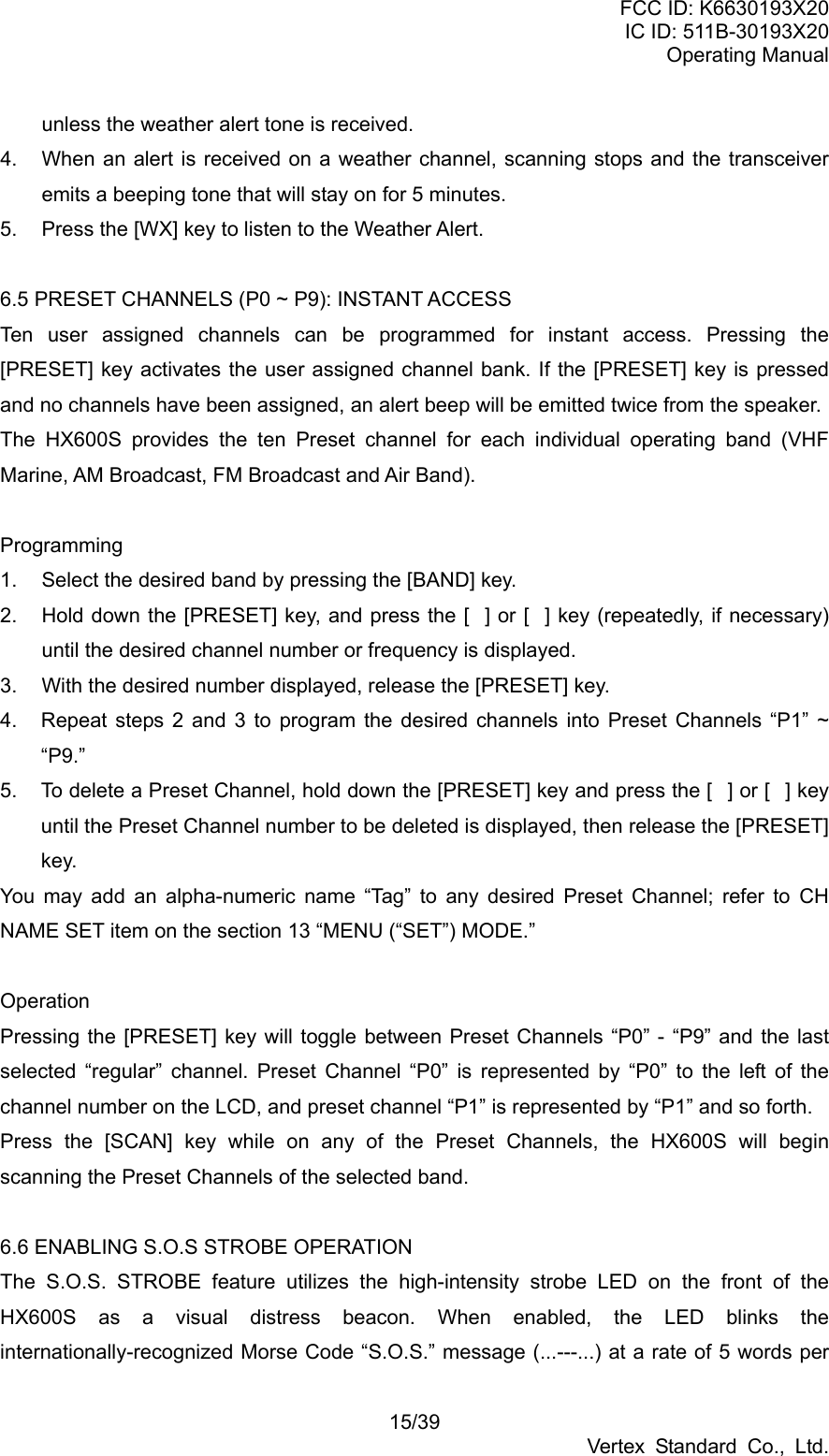 FCC ID: K6630193X20 IC ID: 511B-30193X20 Operating Manual 15/39 Vertex Standard Co., Ltd. unless the weather alert tone is received. 4.  When an alert is received on a weather channel, scanning stops and the transceiver emits a beeping tone that will stay on for 5 minutes. 5.  Press the [WX] key to listen to the Weather Alert.  6.5 PRESET CHANNELS (P0 ~ P9): INSTANT ACCESS Ten user assigned channels can be programmed for instant access. Pressing the [PRESET] key activates the user assigned channel bank. If the [PRESET] key is pressed and no channels have been assigned, an alert beep will be emitted twice from the speaker. The HX600S provides the ten Preset channel for each individual operating band (VHF Marine, AM Broadcast, FM Broadcast and Air Band).  Programming 1.  Select the desired band by pressing the [BAND] key. 2.  Hold down the [PRESET] key, and press the [] or [] key (repeatedly, if necessary) until the desired channel number or frequency is displayed. 3.  With the desired number displayed, release the [PRESET] key. 4.  Repeat steps 2 and 3 to program the desired channels into Preset Channels “P1” ~ “P9.” 5.  To delete a Preset Channel, hold down the [PRESET] key and press the [] or [] key until the Preset Channel number to be deleted is displayed, then release the [PRESET] key.  You may add an alpha-numeric name “Tag” to any desired Preset Channel; refer to CH NAME SET item on the section 13 “MENU (“SET”) MODE.”  Operation Pressing the [PRESET] key will toggle between Preset Channels “P0” - “P9” and the last selected “regular” channel. Preset Channel “P0” is represented by “P0” to the left of the channel number on the LCD, and preset channel “P1” is represented by “P1” and so forth. Press the [SCAN] key while on any of the Preset Channels, the HX600S will begin scanning the Preset Channels of the selected band.  6.6 ENABLING S.O.S STROBE OPERATION The S.O.S. STROBE feature utilizes the high-intensity strobe LED on the front of the HX600S as a visual distress beacon. When enabled, the LED blinks the internationally-recognized Morse Code “S.O.S.” message (...---...) at a rate of 5 words per 