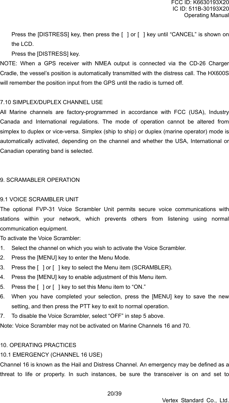 FCC ID: K6630193X20 IC ID: 511B-30193X20 Operating Manual 20/39 Vertex Standard Co., Ltd. Press the [DISTRESS] key, then press the [] or [] key until “CANCEL” is shown on the LCD. Press the [DISTRESS] key. NOTE: When a GPS receiver with NMEA output is connected via the CD-26 Charger Cradle, the vessel’s position is automatically transmitted with the distress call. The HX600S will remember the position input from the GPS until the radio is turned off.  7.10 SIMPLEX/DUPLEX CHANNEL USE All Marine channels are factory-programmed in accordance with FCC (USA), Industry Canada and International regulations. The mode of operation cannot be altered from simplex to duplex or vice-versa. Simplex (ship to ship) or duplex (marine operator) mode is automatically activated, depending on the channel and whether the USA, International or Canadian operating band is selected.     9. SCRAMABLER OPERATION    9.1 VOICE SCRAMBLER UNIT The optional FVP-31 Voice Scrambler Unit permits secure voice communications with stations within your network, which prevents others from listening using normal communication equipment. To activate the Voice Scrambler: 1.  Select the channel on which you wish to activate the Voice Scrambler. 2.  Press the [MENU] key to enter the Menu Mode. 3.  Press the [] or [] key to select the Menu item (SCRAMBLER). 4.  Press the [MENU] key to enable adjustment of this Menu item. 5.  Press the [] or [] key to set this Menu item to “ON.” 6.  When you have completed your selection, press the [MENU] key to save the new setting, and then press the PTT key to exit to normal operation. 7.  To disable the Voice Scrambler, select “OFF” in step 5 above. Note: Voice Scrambler may not be activated on Marine Channels 16 and 70.  10. OPERATING PRACTICES 10.1 EMERGENCY (CHANNEL 16 USE) Channel 16 is known as the Hail and Distress Channel. An emergency may be defined as a threat to life or property. In such instances, be sure the transceiver is on and set to 