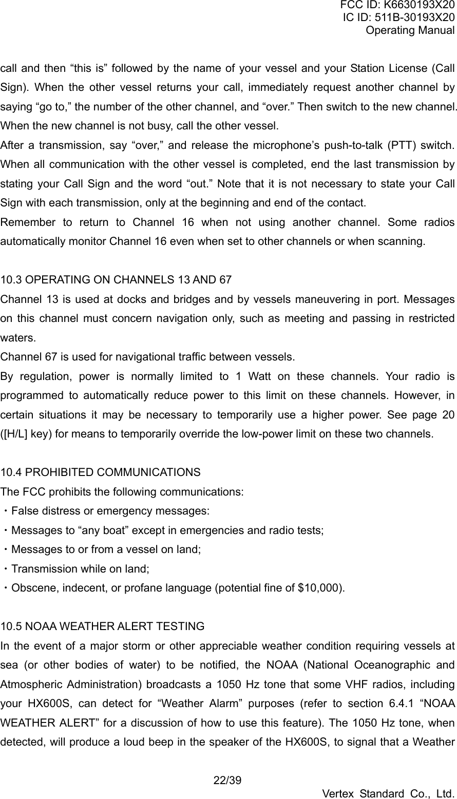 FCC ID: K6630193X20 IC ID: 511B-30193X20 Operating Manual 22/39 Vertex Standard Co., Ltd. call and then “this is” followed by the name of your vessel and your Station License (Call Sign). When the other vessel returns your call, immediately request another channel by saying “go to,” the number of the other channel, and “over.” Then switch to the new channel. When the new channel is not busy, call the other vessel. After a transmission, say “over,” and release the microphone’s push-to-talk (PTT) switch. When all communication with the other vessel is completed, end the last transmission by stating your Call Sign and the word “out.” Note that it is not necessary to state your Call Sign with each transmission, only at the beginning and end of the contact. Remember to return to Channel 16 when not using another channel. Some radios automatically monitor Channel 16 even when set to other channels or when scanning.  10.3 OPERATING ON CHANNELS 13 AND 67 Channel 13 is used at docks and bridges and by vessels maneuvering in port. Messages on this channel must concern navigation only, such as meeting and passing in restricted waters. Channel 67 is used for navigational traffic between vessels. By regulation, power is normally limited to 1 Watt on these channels. Your radio is programmed to automatically reduce power to this limit on these channels. However, in certain situations it may be necessary to temporarily use a higher power. See page 20 ([H/L] key) for means to temporarily override the low-power limit on these two channels.  10.4 PROHIBITED COMMUNICATIONS The FCC prohibits the following communications: ・False distress or emergency messages: ・Messages to “any boat” except in emergencies and radio tests; ・Messages to or from a vessel on land; ・Transmission while on land; ・Obscene, indecent, or profane language (potential fine of $10,000).  10.5 NOAA WEATHER ALERT TESTING In the event of a major storm or other appreciable weather condition requiring vessels at sea (or other bodies of water) to be notified, the NOAA (National Oceanographic and Atmospheric Administration) broadcasts a 1050 Hz tone that some VHF radios, including your HX600S, can detect for “Weather Alarm” purposes (refer to section 6.4.1 “NOAA WEATHER ALERT” for a discussion of how to use this feature). The 1050 Hz tone, when detected, will produce a loud beep in the speaker of the HX600S, to signal that a Weather 