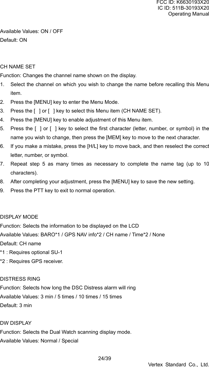 FCC ID: K6630193X20 IC ID: 511B-30193X20 Operating Manual 24/39 Vertex Standard Co., Ltd. Available Values: ON / OFF Default: ON   CH NAME SET Function: Changes the channel name shown on the display. 1.  Select the channel on which you wish to change the name before recalling this Menu item. 2.  Press the [MENU] key to enter the Menu Mode. 3.  Press the [] or [] key to select this Menu item (CH NAME SET). 4.  Press the [MENU] key to enable adjustment of this Menu item. 5.  Press the [] or [] key to select the first character (letter, number, or symbol) in the name you wish to change, then press the [MEM] key to move to the next character. 6.  If you make a mistake, press the [H/L] key to move back, and then reselect the correct letter, number, or symbol. 7.  Repeat step 5 as many times as necessary to complete the name tag (up to 10 characters). 8.  After completing your adjustment, press the [MENU] key to save the new setting. 9.  Press the PTT key to exit to normal operation.   DISPLAY MODE Function: Selects the information to be displayed on the LCD Available Values: BARO*1 / GPS NAV info*2 / CH name / Time*2 / None Default: CH name *1 : Requires optional SU-1   *2 : Requires GPS receiver.  DISTRESS RING Function: Selects how long the DSC Distress alarm will ring Available Values: 3 min / 5 times / 10 times / 15 times Default: 3 min  DW DISPLAY Function: Selects the Dual Watch scanning display mode. Available Values: Normal / Special 