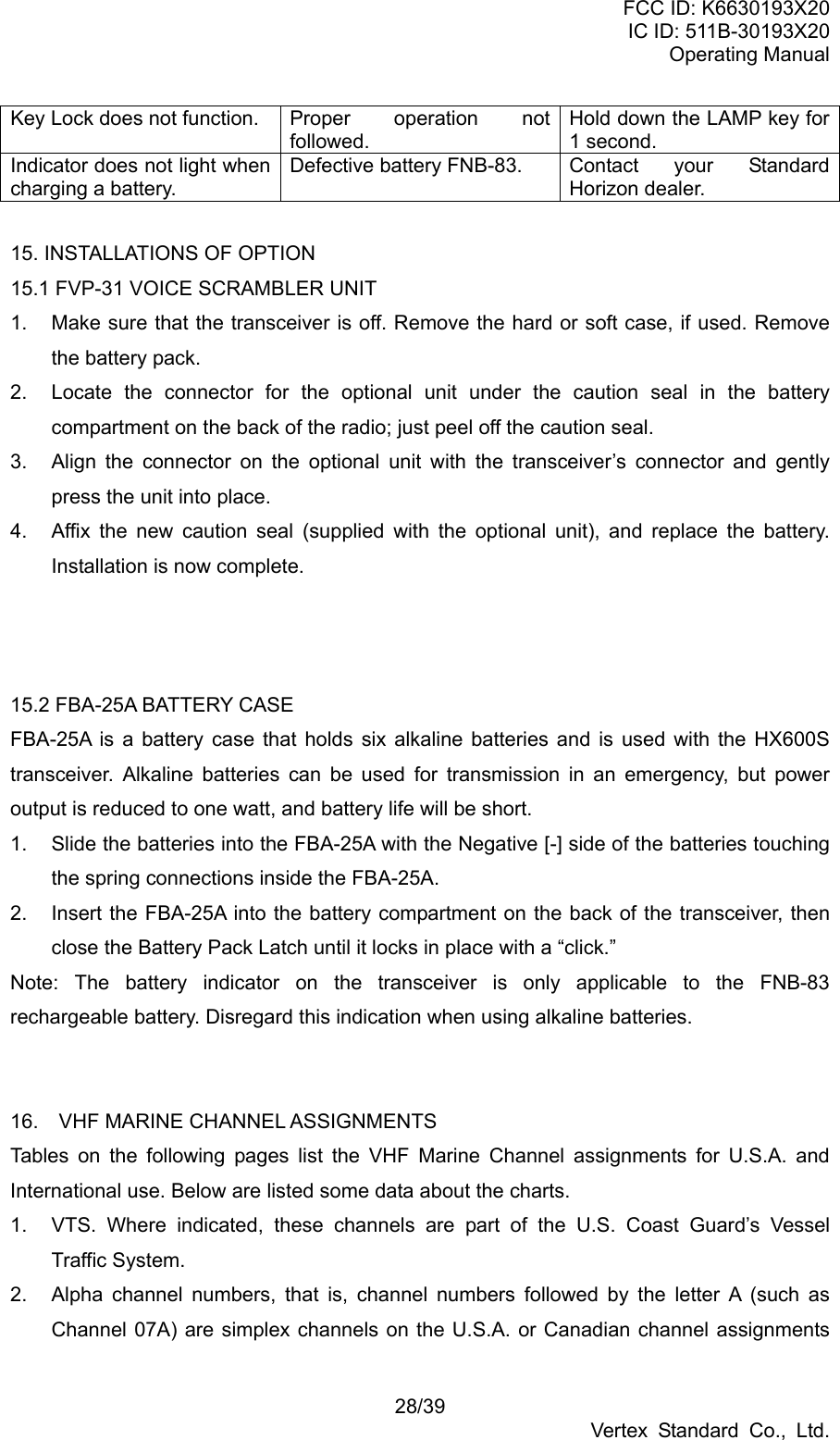 FCC ID: K6630193X20 IC ID: 511B-30193X20 Operating Manual 28/39 Vertex Standard Co., Ltd. Key Lock does not function.  Proper  operation  not followed. Hold down the LAMP key for 1 second. Indicator does not light when charging a battery. Defective battery FNB-83.  Contact  your  Standard Horizon dealer.  15. INSTALLATIONS OF OPTION   15.1 FVP-31 VOICE SCRAMBLER UNIT 1.  Make sure that the transceiver is off. Remove the hard or soft case, if used. Remove the battery pack. 2.  Locate the connector for the optional unit under the caution seal in the battery compartment on the back of the radio; just peel off the caution seal. 3.  Align the connector on the optional unit with the transceiver’s connector and gently press the unit into place. 4.  Affix the new caution seal (supplied with the optional unit), and replace the battery. Installation is now complete.    15.2 FBA-25A BATTERY CASE FBA-25A is a battery case that holds six alkaline batteries and is used with the HX600S transceiver. Alkaline batteries can be used for transmission in an emergency, but power output is reduced to one watt, and battery life will be short. 1.  Slide the batteries into the FBA-25A with the Negative [-] side of the batteries touching the spring connections inside the FBA-25A. 2.  Insert the FBA-25A into the battery compartment on the back of the transceiver, then close the Battery Pack Latch until it locks in place with a “click.” Note: The battery indicator on the transceiver is only applicable to the FNB-83 rechargeable battery. Disregard this indication when using alkaline batteries.   16.  VHF MARINE CHANNEL ASSIGNMENTS Tables on the following pages list the VHF Marine Channel assignments for U.S.A. and International use. Below are listed some data about the charts. 1.  VTS. Where indicated, these channels are part of the U.S. Coast Guard’s Vessel Traffic System. 2.  Alpha channel numbers, that is, channel numbers followed by the letter A (such as Channel 07A) are simplex channels on the U.S.A. or Canadian channel assignments 