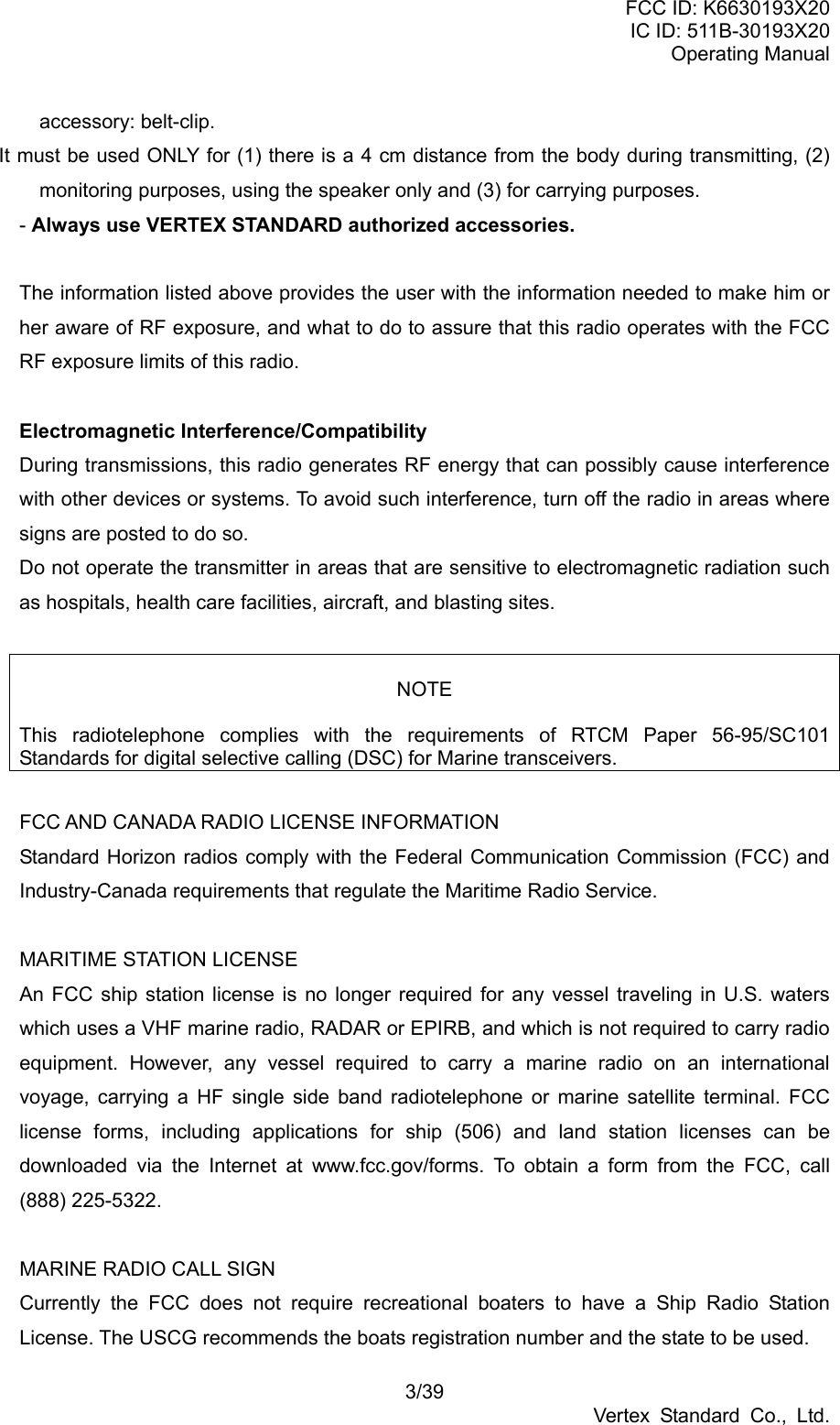 FCC ID: K6630193X20 IC ID: 511B-30193X20 Operating Manual 3/39 Vertex Standard Co., Ltd. accessory: belt-clip. It must be used ONLY for (1) there is a 4 cm distance from the body during transmitting, (2) monitoring purposes, using the speaker only and (3) for carrying purposes. - Always use VERTEX STANDARD authorized accessories.  The information listed above provides the user with the information needed to make him or her aware of RF exposure, and what to do to assure that this radio operates with the FCC RF exposure limits of this radio.  Electromagnetic Interference/Compatibility During transmissions, this radio generates RF energy that can possibly cause interference with other devices or systems. To avoid such interference, turn off the radio in areas where signs are posted to do so. Do not operate the transmitter in areas that are sensitive to electromagnetic radiation such as hospitals, health care facilities, aircraft, and blasting sites.   NOTE  This radiotelephone complies with the requirements of RTCM Paper 56-95/SC101 Standards for digital selective calling (DSC) for Marine transceivers.  FCC AND CANADA RADIO LICENSE INFORMATION Standard Horizon radios comply with the Federal Communication Commission (FCC) and Industry-Canada requirements that regulate the Maritime Radio Service.  MARITIME STATION LICENSE An FCC ship station license is no longer required for any vessel traveling in U.S. waters which uses a VHF marine radio, RADAR or EPIRB, and which is not required to carry radio equipment. However, any vessel required to carry a marine radio on an international voyage, carrying a HF single side band radiotelephone or marine satellite terminal. FCC license forms, including applications for ship (506) and land station licenses can be downloaded via the Internet at www.fcc.gov/forms. To obtain a form from the FCC, call (888) 225-5322.  MARINE RADIO CALL SIGN Currently the FCC does not require recreational boaters to have a Ship Radio Station License. The USCG recommends the boats registration number and the state to be used. 