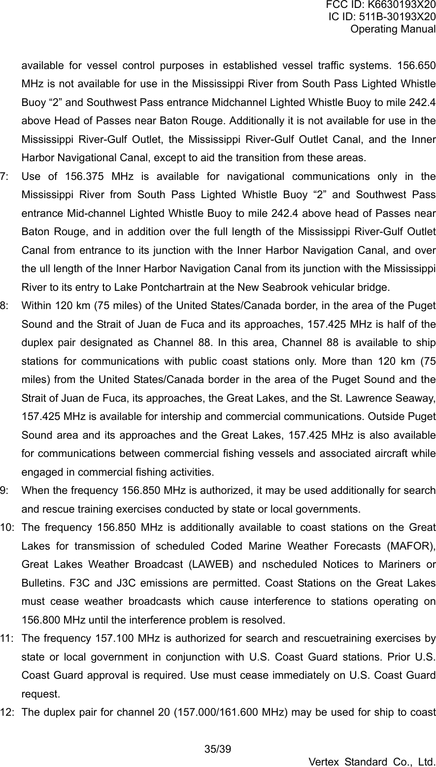 FCC ID: K6630193X20 IC ID: 511B-30193X20 Operating Manual 35/39 Vertex Standard Co., Ltd. available for vessel control purposes in established vessel traffic systems. 156.650 MHz is not available for use in the Mississippi River from South Pass Lighted Whistle Buoy “2” and Southwest Pass entrance Midchannel Lighted Whistle Buoy to mile 242.4 above Head of Passes near Baton Rouge. Additionally it is not available for use in the Mississippi River-Gulf Outlet, the Mississippi River-Gulf Outlet Canal, and the Inner Harbor Navigational Canal, except to aid the transition from these areas. 7:  Use of 156.375 MHz is available for navigational communications only in the Mississippi River from South Pass Lighted Whistle Buoy “2” and Southwest Pass entrance Mid-channel Lighted Whistle Buoy to mile 242.4 above head of Passes near Baton Rouge, and in addition over the full length of the Mississippi River-Gulf Outlet Canal from entrance to its junction with the Inner Harbor Navigation Canal, and over the ull length of the Inner Harbor Navigation Canal from its junction with the Mississippi River to its entry to Lake Pontchartrain at the New Seabrook vehicular bridge. 8:  Within 120 km (75 miles) of the United States/Canada border, in the area of the Puget Sound and the Strait of Juan de Fuca and its approaches, 157.425 MHz is half of the duplex pair designated as Channel 88. In this area, Channel 88 is available to ship stations for communications with public coast stations only. More than 120 km (75 miles) from the United States/Canada border in the area of the Puget Sound and the Strait of Juan de Fuca, its approaches, the Great Lakes, and the St. Lawrence Seaway, 157.425 MHz is available for intership and commercial communications. Outside Puget Sound area and its approaches and the Great Lakes, 157.425 MHz is also available for communications between commercial fishing vessels and associated aircraft while engaged in commercial fishing activities. 9:  When the frequency 156.850 MHz is authorized, it may be used additionally for search and rescue training exercises conducted by state or local governments. 10:  The frequency 156.850 MHz is additionally available to coast stations on the Great Lakes for transmission of scheduled Coded Marine Weather Forecasts (MAFOR), Great Lakes Weather Broadcast (LAWEB) and nscheduled Notices to Mariners or Bulletins. F3C and J3C emissions are permitted. Coast Stations on the Great Lakes must cease weather broadcasts which cause interference to stations operating on 156.800 MHz until the interference problem is resolved. 11:  The frequency 157.100 MHz is authorized for search and rescuetraining exercises by state or local government in conjunction with U.S. Coast Guard stations. Prior U.S. Coast Guard approval is required. Use must cease immediately on U.S. Coast Guard request. 12:  The duplex pair for channel 20 (157.000/161.600 MHz) may be used for ship to coast 