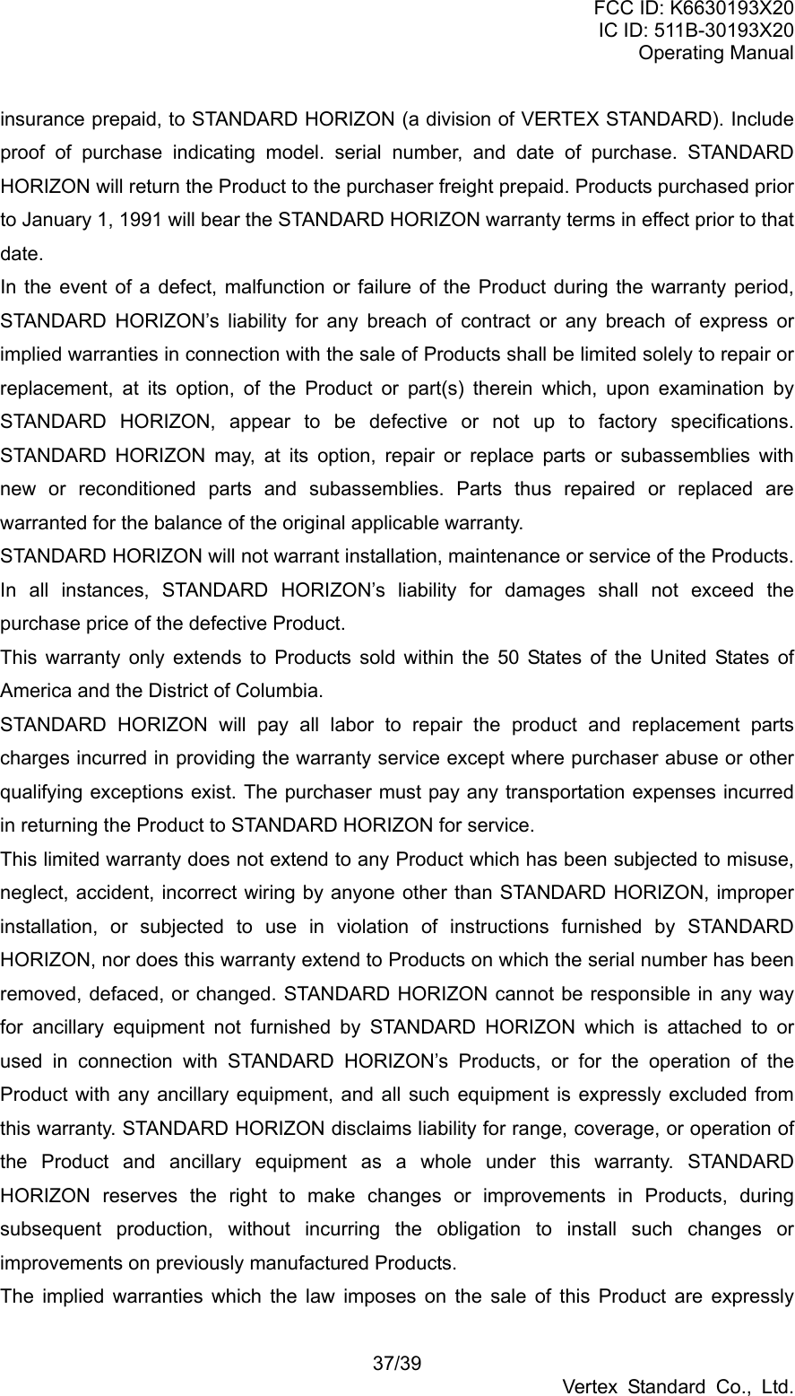 FCC ID: K6630193X20 IC ID: 511B-30193X20 Operating Manual 37/39 Vertex Standard Co., Ltd. insurance prepaid, to STANDARD HORIZON (a division of VERTEX STANDARD). Include proof of purchase indicating model. serial number, and date of purchase. STANDARD HORIZON will return the Product to the purchaser freight prepaid. Products purchased prior to January 1, 1991 will bear the STANDARD HORIZON warranty terms in effect prior to that date. In the event of a defect, malfunction or failure of the Product during the warranty period, STANDARD HORIZON’s liability for any breach of contract or any breach of express or implied warranties in connection with the sale of Products shall be limited solely to repair or replacement, at its option, of the Product or part(s) therein which, upon examination by STANDARD HORIZON, appear to be defective or not up to factory specifications. STANDARD HORIZON may, at its option, repair or replace parts or subassemblies with new or reconditioned parts and subassemblies. Parts thus repaired or replaced are warranted for the balance of the original applicable warranty. STANDARD HORIZON will not warrant installation, maintenance or service of the Products. In all instances, STANDARD HORIZON’s liability for damages shall not exceed the purchase price of the defective Product. This warranty only extends to Products sold within the 50 States of the United States of America and the District of Columbia. STANDARD HORIZON will pay all labor to repair the product and replacement parts charges incurred in providing the warranty service except where purchaser abuse or other qualifying exceptions exist. The purchaser must pay any transportation expenses incurred in returning the Product to STANDARD HORIZON for service. This limited warranty does not extend to any Product which has been subjected to misuse, neglect, accident, incorrect wiring by anyone other than STANDARD HORIZON, improper installation, or subjected to use in violation of instructions furnished by STANDARD HORIZON, nor does this warranty extend to Products on which the serial number has been removed, defaced, or changed. STANDARD HORIZON cannot be responsible in any way for ancillary equipment not furnished by STANDARD HORIZON which is attached to or used in connection with STANDARD HORIZON’s Products, or for the operation of the Product with any ancillary equipment, and all such equipment is expressly excluded from this warranty. STANDARD HORIZON disclaims liability for range, coverage, or operation of the Product and ancillary equipment as a whole under this warranty. STANDARD HORIZON reserves the right to make changes or improvements in Products, during subsequent production, without incurring the obligation to install such changes or improvements on previously manufactured Products. The implied warranties which the law imposes on the sale of this Product are expressly 