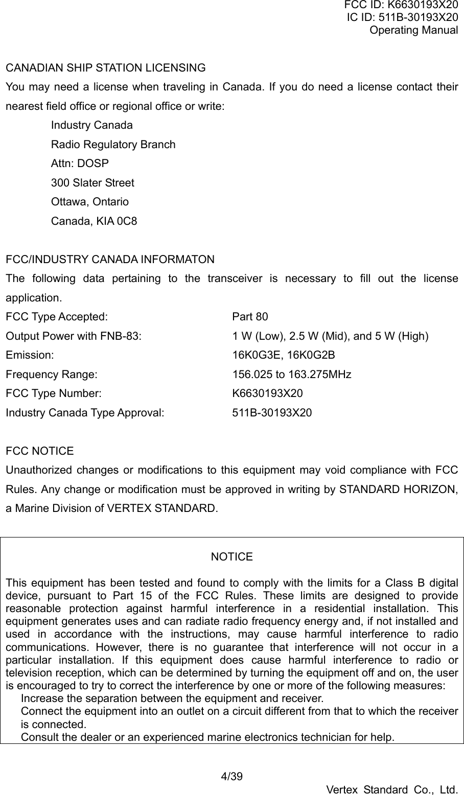 FCC ID: K6630193X20 IC ID: 511B-30193X20 Operating Manual 4/39 Vertex Standard Co., Ltd. CANADIAN SHIP STATION LICENSING You may need a license when traveling in Canada. If you do need a license contact their nearest field office or regional office or write: Industry Canada Radio Regulatory Branch Attn: DOSP 300 Slater Street Ottawa, Ontario Canada, KIA 0C8  FCC/INDUSTRY CANADA INFORMATON The following data pertaining to the transceiver is necessary to fill out the license application. FCC Type Accepted:   Part 80 Output Power with FNB-83:    1 W (Low), 2.5 W (Mid), and 5 W (High) Emission:    16K0G3E, 16K0G2B Frequency Range:      156.025 to 163.275MHz FCC Type Number:   K6630193X20 Industry Canada Type Approval:    511B-30193X20  FCC NOTICE Unauthorized changes or modifications to this equipment may void compliance with FCC Rules. Any change or modification must be approved in writing by STANDARD HORIZON, a Marine Division of VERTEX STANDARD.   NOTICE  This equipment has been tested and found to comply with the limits for a Class B digital device, pursuant to Part 15 of the FCC Rules. These limits are designed to provide reasonable protection against harmful interference in a residential installation. This equipment generates uses and can radiate radio frequency energy and, if not installed and used in accordance with the instructions, may cause harmful interference to radio communications. However, there is no guarantee that interference will not occur in a particular installation. If this equipment does cause harmful interference to radio or television reception, which can be determined by turning the equipment off and on, the user is encouraged to try to correct the interference by one or more of the following measures:   Increase the separation between the equipment and receiver.   Connect the equipment into an outlet on a circuit different from that to which the receiver is connected.   Consult the dealer or an experienced marine electronics technician for help. 