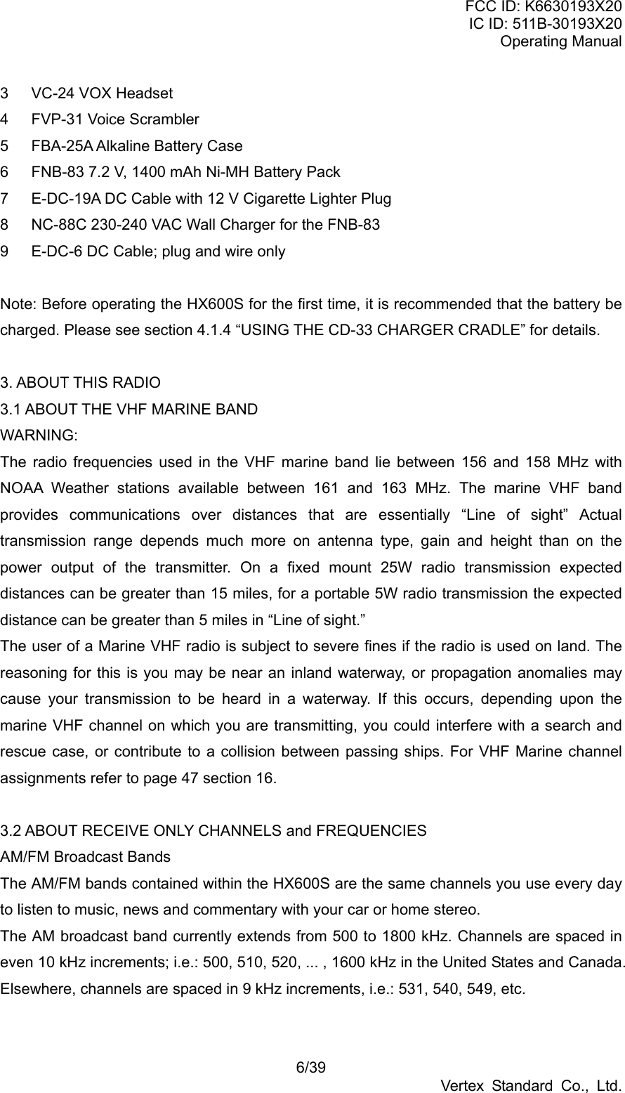 FCC ID: K6630193X20 IC ID: 511B-30193X20 Operating Manual 6/39 Vertex Standard Co., Ltd. 3  VC-24 VOX Headset 4  FVP-31 Voice Scrambler 5  FBA-25A Alkaline Battery Case 6  FNB-83 7.2 V, 1400 mAh Ni-MH Battery Pack 7  E-DC-19A DC Cable with 12 V Cigarette Lighter Plug 8  NC-88C 230-240 VAC Wall Charger for the FNB-83 9  E-DC-6 DC Cable; plug and wire only    Note: Before operating the HX600S for the first time, it is recommended that the battery be charged. Please see section 4.1.4 “USING THE CD-33 CHARGER CRADLE” for details.  3. ABOUT THIS RADIO 3.1 ABOUT THE VHF MARINE BAND WARNING: The radio frequencies used in the VHF marine band lie between 156 and 158 MHz with NOAA Weather stations available between 161 and 163 MHz. The marine VHF band provides communications over distances that are essentially “Line of sight” Actual transmission range depends much more on antenna type, gain and height than on the power output of the transmitter. On a fixed mount 25W radio transmission expected distances can be greater than 15 miles, for a portable 5W radio transmission the expected distance can be greater than 5 miles in “Line of sight.” The user of a Marine VHF radio is subject to severe fines if the radio is used on land. The reasoning for this is you may be near an inland waterway, or propagation anomalies may cause your transmission to be heard in a waterway. If this occurs, depending upon the marine VHF channel on which you are transmitting, you could interfere with a search and rescue case, or contribute to a collision between passing ships. For VHF Marine channel assignments refer to page 47 section 16.  3.2 ABOUT RECEIVE ONLY CHANNELS and FREQUENCIES AM/FM Broadcast Bands The AM/FM bands contained within the HX600S are the same channels you use every day to listen to music, news and commentary with your car or home stereo. The AM broadcast band currently extends from 500 to 1800 kHz. Channels are spaced in even 10 kHz increments; i.e.: 500, 510, 520, ... , 1600 kHz in the United States and Canada. Elsewhere, channels are spaced in 9 kHz increments, i.e.: 531, 540, 549, etc.  