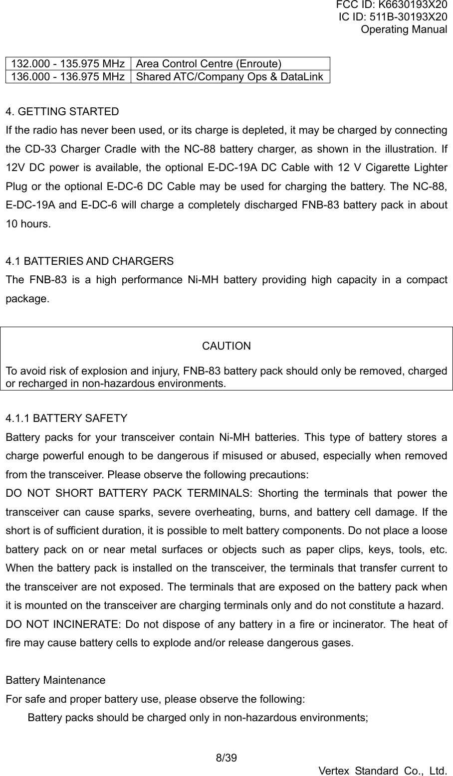 FCC ID: K6630193X20 IC ID: 511B-30193X20 Operating Manual 8/39 Vertex Standard Co., Ltd. 132.000 - 135.975 MHz  Area Control Centre (Enroute) 136.000 - 136.975 MHz  Shared ATC/Company Ops &amp; DataLink 4. GETTING STARTED If the radio has never been used, or its charge is depleted, it may be charged by connecting the CD-33 Charger Cradle with the NC-88 battery charger, as shown in the illustration. If 12V DC power is available, the optional E-DC-19A DC Cable with 12 V Cigarette Lighter Plug or the optional E-DC-6 DC Cable may be used for charging the battery. The NC-88, E-DC-19A and E-DC-6 will charge a completely discharged FNB-83 battery pack in about 10 hours.  4.1 BATTERIES AND CHARGERS The FNB-83 is a high performance Ni-MH battery providing high capacity in a compact package.   CAUTION  To avoid risk of explosion and injury, FNB-83 battery pack should only be removed, charged or recharged in non-hazardous environments.  4.1.1 BATTERY SAFETY Battery packs for your transceiver contain Ni-MH batteries. This type of battery stores a charge powerful enough to be dangerous if misused or abused, especially when removed from the transceiver. Please observe the following precautions: DO NOT SHORT BATTERY PACK TERMINALS: Shorting the terminals that power the transceiver can cause sparks, severe overheating, burns, and battery cell damage. If the short is of sufficient duration, it is possible to melt battery components. Do not place a loose battery pack on or near metal surfaces or objects such as paper clips, keys, tools, etc. When the battery pack is installed on the transceiver, the terminals that transfer current to the transceiver are not exposed. The terminals that are exposed on the battery pack when it is mounted on the transceiver are charging terminals only and do not constitute a hazard. DO NOT INCINERATE: Do not dispose of any battery in a fire or incinerator. The heat of fire may cause battery cells to explode and/or release dangerous gases.  Battery Maintenance For safe and proper battery use, please observe the following:   Battery packs should be charged only in non-hazardous environments; 