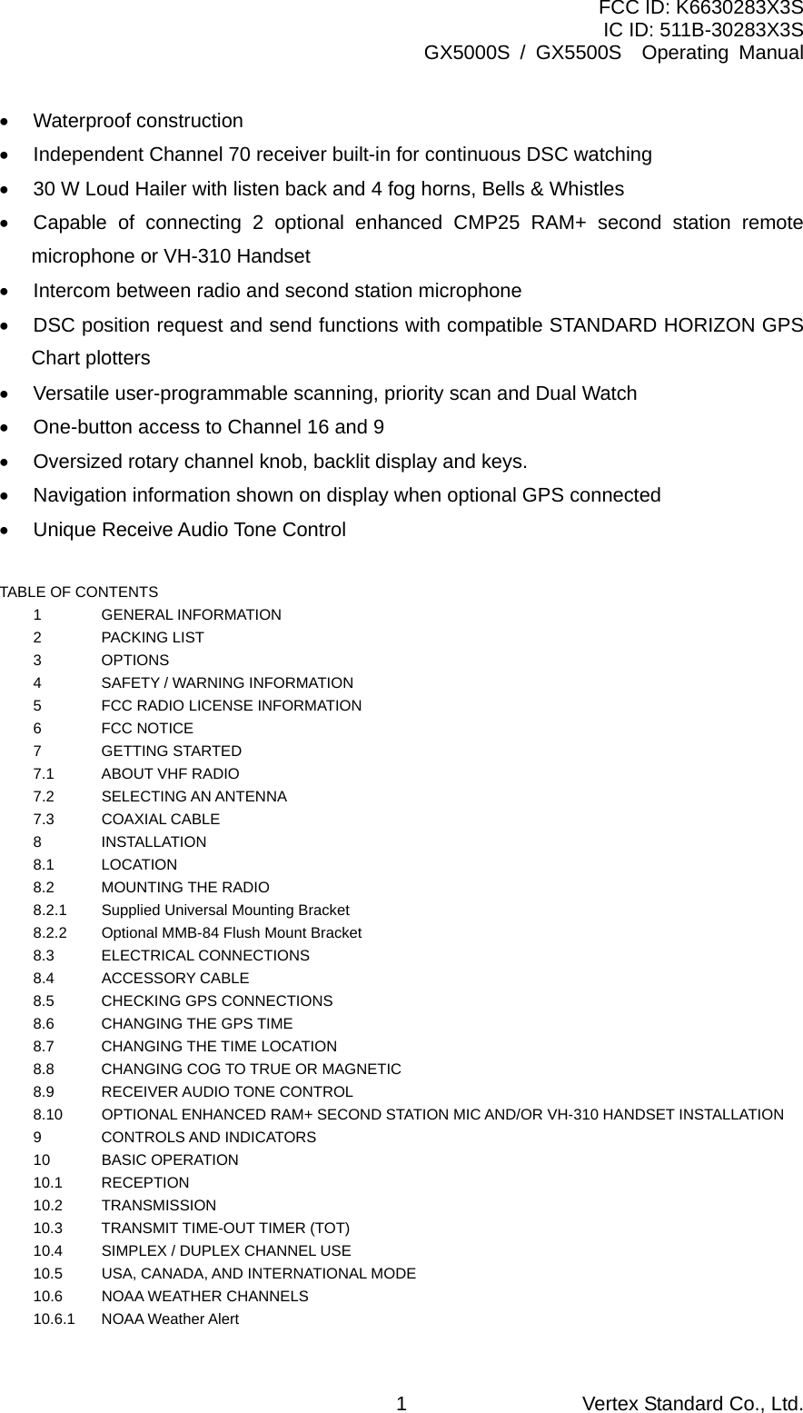 FCC ID: K6630283X3S IC ID: 511B-30283X3S GX5000S / GX5500S  Operating Manual •  Waterproof construction •  Independent Channel 70 receiver built-in for continuous DSC watching •  30 W Loud Hailer with listen back and 4 fog horns, Bells &amp; Whistles •  Capable of connecting 2 optional enhanced CMP25 RAM+ second station remote microphone or VH-310 Handset •  Intercom between radio and second station microphone •  DSC position request and send functions with compatible STANDARD HORIZON GPS Chart plotters •  Versatile user-programmable scanning, priority scan and Dual Watch •  One-button access to Channel 16 and 9 •  Oversized rotary channel knob, backlit display and keys. •  Navigation information shown on display when optional GPS connected •  Unique Receive Audio Tone Control  TABLE OF CONTENTS 1 GENERAL INFORMATION   2 PACKING LIST   3 OPTIONS   4  SAFETY / WARNING INFORMATION   5  FCC RADIO LICENSE INFORMATION   6 FCC NOTICE   7 GETTING STARTED   7.1  ABOUT VHF RADIO   7.2  SELECTING AN ANTENNA   7.3 COAXIAL CABLE   8 INSTALLATION   8.1 LOCATION   8.2 MOUNTING THE RADIO   8.2.1    Supplied Universal Mounting Bracket   8.2.2    Optional MMB-84 Flush Mount Bracket   8.3 ELECTRICAL CONNECTIONS   8.4 ACCESSORY CABLE   8.5  CHECKING GPS CONNECTIONS   8.6  CHANGING THE GPS TIME   8.7  CHANGING THE TIME LOCATION   8.8  CHANGING COG TO TRUE OR MAGNETIC   8.9 RECEIVER AUDIO TONE CONTROL   8.10  OPTIONAL ENHANCED RAM+ SECOND STATION MIC AND/OR VH-310 HANDSET INSTALLATION    9 CONTROLS AND INDICATORS   10 BASIC OPERATION   10.1 RECEPTION   10.2 TRANSMISSION   10.3  TRANSMIT TIME-OUT TIMER (TOT)   10.4  SIMPLEX / DUPLEX CHANNEL USE   10.5  USA, CANADA, AND INTERNATIONAL MODE   10.6  NOAA WEATHER CHANNELS   10.6.1 NOAA Weather Alert   Vertex Standard Co., Ltd. 1