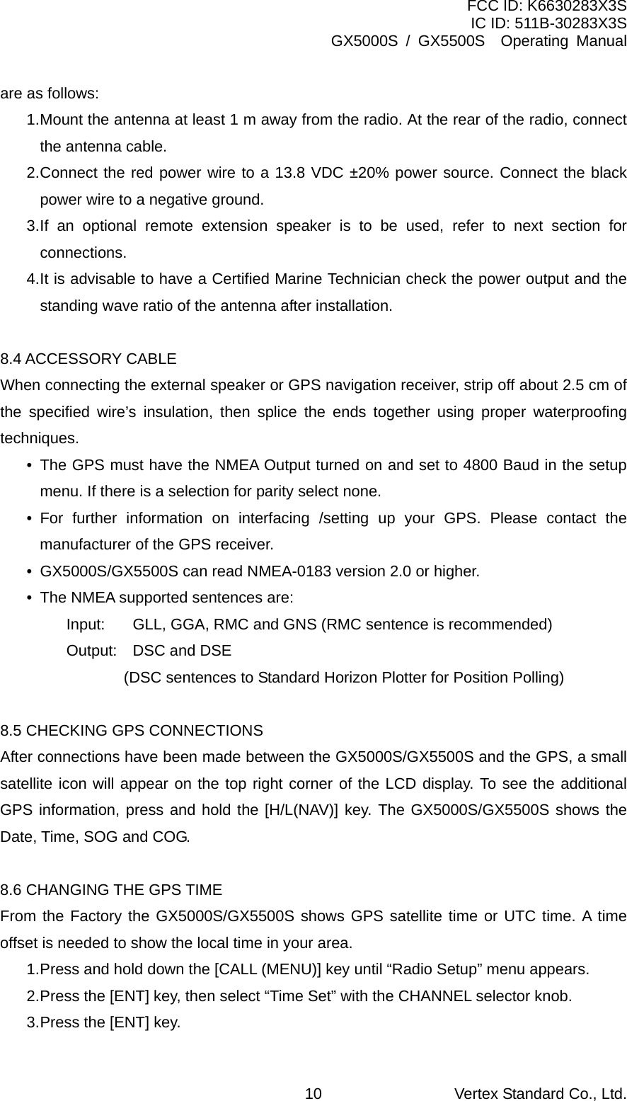 FCC ID: K6630283X3S IC ID: 511B-30283X3S GX5000S / GX5500S  Operating Manual are as follows: 1. Mount the antenna at least 1 m away from the radio. At the rear of the radio, connect the antenna cable. 2. Connect the red power wire to a 13.8 VDC ±20% power source. Connect the black power wire to a negative ground. 3. If an optional remote extension speaker is to be used, refer to next section for connections. 4. It is advisable to have a Certified Marine Technician check the power output and the standing wave ratio of the antenna after installation.  8.4 ACCESSORY CABLE When connecting the external speaker or GPS navigation receiver, strip off about 2.5 cm of the specified wire’s insulation, then splice the ends together using proper waterproofing techniques. •  The GPS must have the NMEA Output turned on and set to 4800 Baud in the setup menu. If there is a selection for parity select none. • For further information on interfacing /setting up your GPS. Please contact the manufacturer of the GPS receiver. •  GX5000S/GX5500S can read NMEA-0183 version 2.0 or higher. •  The NMEA supported sentences are: Input:  GLL, GGA, RMC and GNS (RMC sentence is recommended) Output:  DSC and DSE     (DSC sentences to Standard Horizon Plotter for Position Polling)  8.5 CHECKING GPS CONNECTIONS After connections have been made between the GX5000S/GX5500S and the GPS, a small satellite icon will appear on the top right corner of the LCD display. To see the additional GPS information, press and hold the [H/L(NAV)] key. The GX5000S/GX5500S shows the Date, Time, SOG and COG.  8.6 CHANGING THE GPS TIME From the Factory the GX5000S/GX5500S shows GPS satellite time or UTC time. A time offset is needed to show the local time in your area. 1. Press and hold down the [CALL (MENU)] key until “Radio Setup” menu appears. 2. Press the [ENT] key, then select “Time Set” with the CHANNEL selector knob. 3. Press the [ENT] key. Vertex Standard Co., Ltd. 10