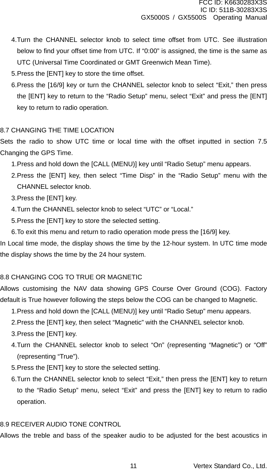 FCC ID: K6630283X3S IC ID: 511B-30283X3S GX5000S / GX5500S  Operating Manual 4. Turn the CHANNEL selector knob to select time offset from UTC. See illustration below to find your offset time from UTC. If “0:00” is assigned, the time is the same as UTC (Universal Time Coordinated or GMT Greenwich Mean Time). 5. Press the [ENT] key to store the time offset. 6. Press the [16/9] key or turn the CHANNEL selector knob to select “Exit,” then press the [ENT] key to return to the “Radio Setup” menu, select “Exit” and press the [ENT] key to return to radio operation.  8.7 CHANGING THE TIME LOCATION Sets the radio to show UTC time or local time with the offset inputted in section 7.5 Changing the GPS Time. 1. Press and hold down the [CALL (MENU)] key until “Radio Setup” menu appears. 2. Press the [ENT] key, then select “Time Disp” in the “Radio Setup” menu with the CHANNEL selector knob. 3. Press the [ENT] key. 4. Turn the CHANNEL selector knob to select “UTC” or “Local.” 5. Press the [ENT] key to store the selected setting. 6. To exit this menu and return to radio operation mode press the [16/9] key. In Local time mode, the display shows the time by the 12-hour system. In UTC time mode the display shows the time by the 24 hour system.    8.8 CHANGING COG TO TRUE OR MAGNETIC   Allows customising the NAV data showing GPS Course Over Ground (COG). Factory default is True however following the steps below the COG can be changed to Magnetic.   1. Press and hold down the [CALL (MENU)] key until “Radio Setup” menu appears. 2. Press the [ENT] key, then select “Magnetic” with the CHANNEL selector knob. 3. Press the [ENT] key. 4. Turn the CHANNEL selector knob to select “On” (representing “Magnetic”) or “Off” (representing “True”). 5. Press the [ENT] key to store the selected setting. 6. Turn the CHANNEL selector knob to select “Exit,” then press the [ENT] key to return to the “Radio Setup” menu, select “Exit” and press the [ENT] key to return to radio operation.  8.9 RECEIVER AUDIO TONE CONTROL Allows the treble and bass of the speaker audio to be adjusted for the best acoustics in Vertex Standard Co., Ltd. 11