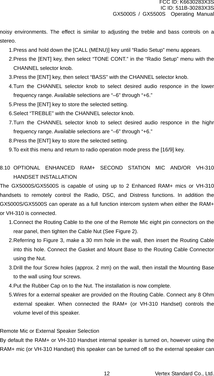 FCC ID: K6630283X3S IC ID: 511B-30283X3S GX5000S / GX5500S  Operating Manual noisy environments. The effect is similar to adjusting the treble and bass controls on a stereo. 1. Press and hold down the [CALL (MENU)] key until “Radio Setup” menu appears. 2. Press the [ENT] key, then select “TONE CONT.” in the “Radio Setup” menu with the CHANNEL selector knob. 3. Press the [ENT] key, then select “BASS” with the CHANNEL selector knob. 4. Turn the CHANNEL selector knob to select desired audio responce in the lower frequency range. Available selections are “–6” through “+6.” 5. Press the [ENT] key to store the selected setting. 6. Select “TREBLE” with the CHANNEL selector knob. 7. Turn the CHANNEL selector knob to select desired audio responce in the highr frequency range. Available selections are “–6” through “+6.” 8. Press the [ENT] key to store the selected setting. 9. To exit this menu and return to radio operation mode press the [16/9] key.  8.10 OPTIONAL ENHANCED RAM+ SECOND STATION MIC AND/OR VH-310 HANDSET INSTALLATION The GX5000S/GX5500S is capable of using up to 2 Enhanced RAM+ mics or VH-310 handsets to remotely control the Radio, DSC, and Distress functions. In addition the GX5000S/GX5500S can operate as a full function intercom system when either the RAM+ or VH-310 is connected. 1. Connect the Routing Cable to the one of the Remote Mic eight pin connectors on the rear panel, then tighten the Cable Nut (See Figure 2). 2. Referring to Figure 3, make a 30 mm hole in the wall, then insert the Routing Cable into this hole. Connect the Gasket and Mount Base to the Routing Cable Connector using the Nut. 3. Drill the four Screw holes (approx. 2 mm) on the wall, then install the Mounting Base to the wall using four screws. 4. Put the Rubber Cap on to the Nut. The installation is now complete. 5. Wires for a external speaker are provided on the Routing Cable. Connect any 8 Ohm external speaker. When connected the RAM+ (or VH-310 Handset) controls the volume level of this speaker.  Remote Mic or External Speaker Selection By default the RAM+ or VH-310 Handset internal speaker is turned on, however using the RAM+ mic (or VH-310 Handset) this speaker can be turned off so the external speaker can Vertex Standard Co., Ltd. 12