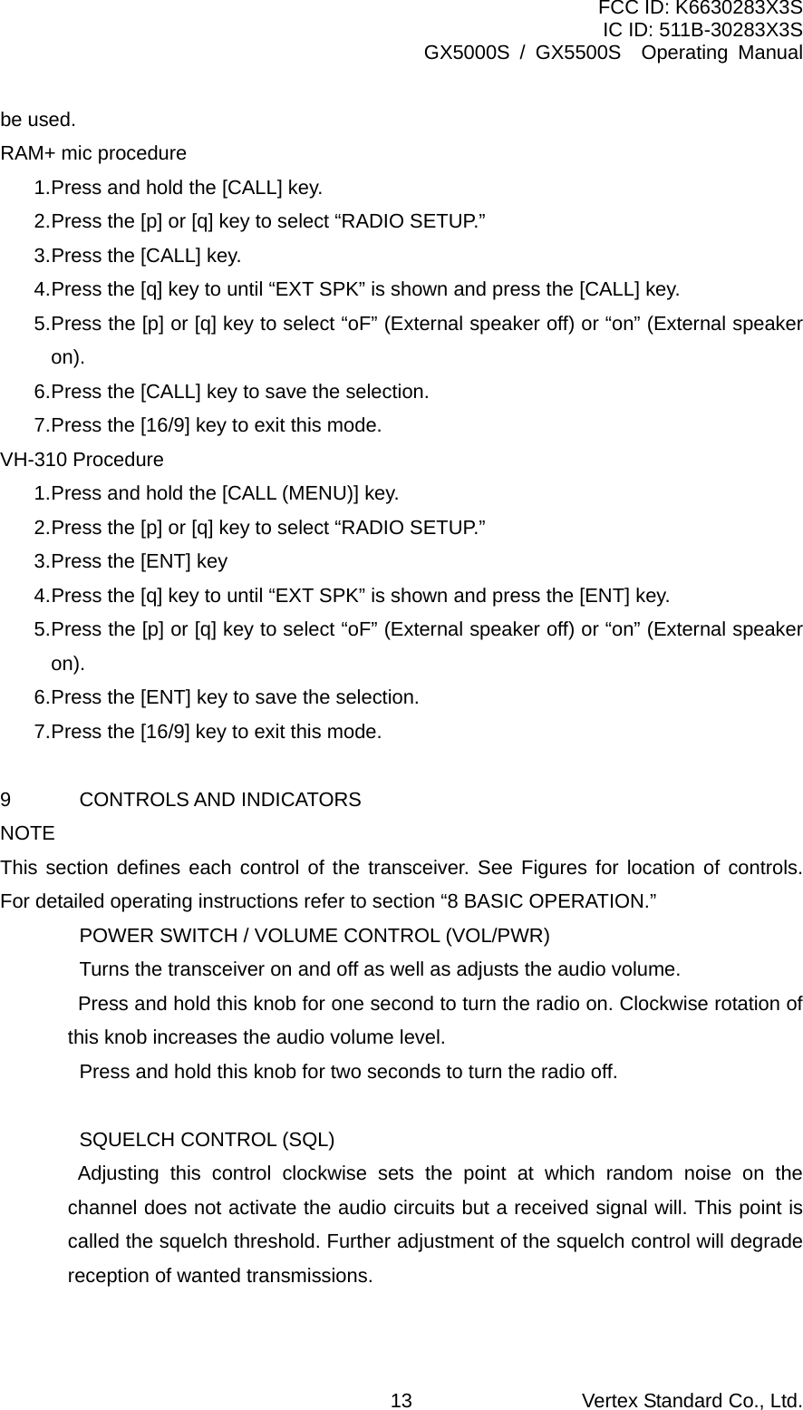 FCC ID: K6630283X3S IC ID: 511B-30283X3S GX5000S / GX5500S  Operating Manual be used. RAM+ mic procedure 1. Press and hold the [CALL] key. 2. Press the [p] or [q] key to select “RADIO SETUP.” 3. Press the [CALL] key. 4. Press the [q] key to until “EXT SPK” is shown and press the [CALL] key. 5. Press the [p] or [q] key to select “oF” (External speaker off) or “on” (External speaker on). 6. Press the [CALL] key to save the selection. 7. Press the [16/9] key to exit this mode. VH-310 Procedure 1. Press and hold the [CALL (MENU)] key. 2. Press the [p] or [q] key to select “RADIO SETUP.” 3. Press the [ENT] key 4. Press the [q] key to until “EXT SPK” is shown and press the [ENT] key. 5. Press the [p] or [q] key to select “oF” (External speaker off) or “on” (External speaker on). 6. Press the [ENT] key to save the selection. 7. Press the [16/9] key to exit this mode.  9 CONTROLS AND INDICATORS NOTE This section defines each control of the transceiver. See Figures for location of controls. For detailed operating instructions refer to section “8 BASIC OPERATION.”  POWER SWITCH / VOLUME CONTROL (VOL/PWR)   Turns the transceiver on and off as well as adjusts the audio volume.     Press and hold this knob for one second to turn the radio on. Clockwise rotation of this knob increases the audio volume level.   Press and hold this knob for two seconds to turn the radio off.    SQUELCH CONTROL (SQL)    Adjusting this control clockwise sets the point at which random noise on the channel does not activate the audio circuits but a received signal will. This point is called the squelch threshold. Further adjustment of the squelch control will degrade reception of wanted transmissions.  Vertex Standard Co., Ltd. 13