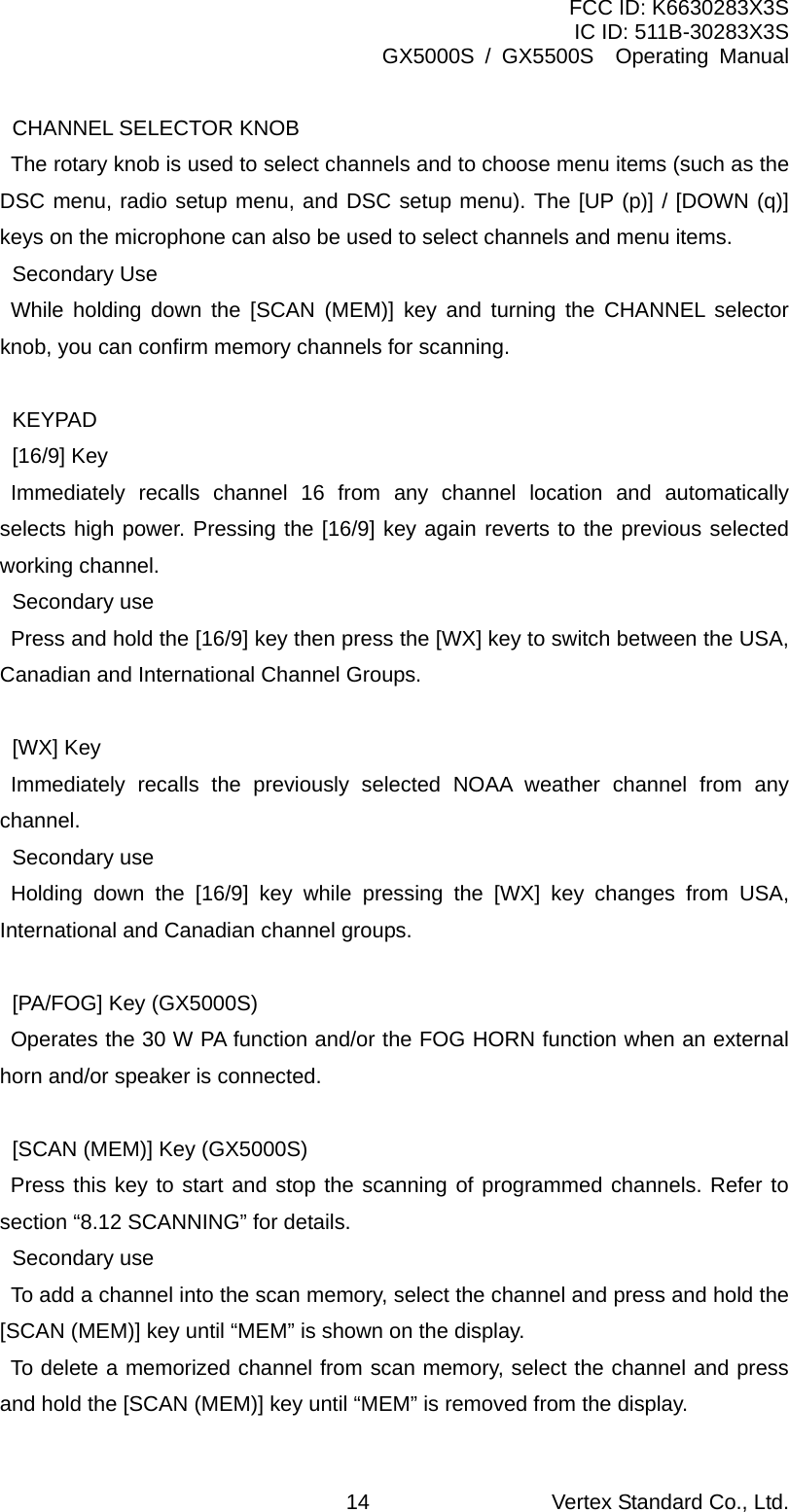 FCC ID: K6630283X3S IC ID: 511B-30283X3S GX5000S / GX5500S  Operating Manual  CHANNEL SELECTOR KNOB     The rotary knob is used to select channels and to choose menu items (such as the DSC menu, radio setup menu, and DSC setup menu). The [UP (p)] / [DOWN (q)] keys on the microphone can also be used to select channels and menu items.  Secondary Use    While holding down the [SCAN (MEM)] key and turning the CHANNEL selector knob, you can confirm memory channels for scanning.   KEYPAD  [16/9] Key    Immediately recalls channel 16 from any channel location and automatically selects high power. Pressing the [16/9] key again reverts to the previous selected working channel.  Secondary use     Press and hold the [16/9] key then press the [WX] key to switch between the USA, Canadian and International Channel Groups.   [WX] Key    Immediately recalls the previously selected NOAA weather channel from any channel.  Secondary use    Holding down the [16/9] key while pressing the [WX] key changes from USA, International and Canadian channel groups.    [PA/FOG] Key (GX5000S)     Operates the 30 W PA function and/or the FOG HORN function when an external horn and/or speaker is connected.    [SCAN (MEM)] Key (GX5000S)    Press this key to start and stop the scanning of programmed channels. Refer to section “8.12 SCANNING” for details.  Secondary use     To add a channel into the scan memory, select the channel and press and hold the [SCAN (MEM)] key until “MEM” is shown on the display.    To delete a memorized channel from scan memory, select the channel and press and hold the [SCAN (MEM)] key until “MEM” is removed from the display. Vertex Standard Co., Ltd. 14