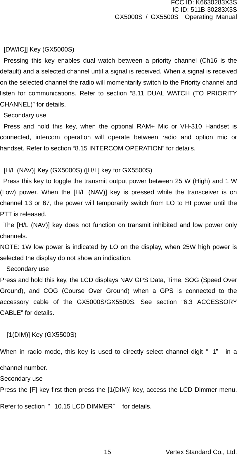 FCC ID: K6630283X3S IC ID: 511B-30283X3S GX5000S / GX5500S  Operating Manual    [DW/IC]] Key (GX5000S)  Pressing this key enables dual watch between a priority channel (Ch16 is the default) and a selected channel until a signal is received. When a signal is received on the selected channel the radio will momentarily switch to the Priority channel and listen for communications. Refer to section “8.11 DUAL WATCH (TO PRIORITY CHANNEL)” for details.  Secondary use  Press and hold this key, when the optional RAM+ Mic or VH-310 Handset is connected, intercom operation will operate between radio and option mic or handset. Refer to section “8.15 INTERCOM OPERATION” for details.    [H/L (NAV)] Key (GX5000S) ([H/L] key for GX5500S)    Press this key to toggle the transmit output power between 25 W (High) and 1 W (Low) power. When the [H/L (NAV)] key is pressed while the transceiver is on channel 13 or 67, the power will temporarily switch from LO to HI power until the PTT is released.    The [H/L (NAV)] key does not function on transmit inhibited and low power only channels.   NOTE: 1W low power is indicated by LO on the display, when 25W high power is selected the display do not show an indication. Secondary use   Press and hold this key, the LCD displays NAV GPS Data, Time, SOG (Speed Over Ground), and COG (Course Over Ground) when a GPS is connected to the accessory cable of the GX5000S/GX5500S. See section “6.3 ACCESSORY CABLE” for details.    [1(DIM)] Key (GX5500S) When in radio mode, this key is used to directly select channel digit “1” in a channel number. Secondary use Press the [F] key first then press the [1(DIM)] key, access the LCD Dimmer menu. Refer to section  “10.15 LCD DIMMER” for details.  Vertex Standard Co., Ltd. 15