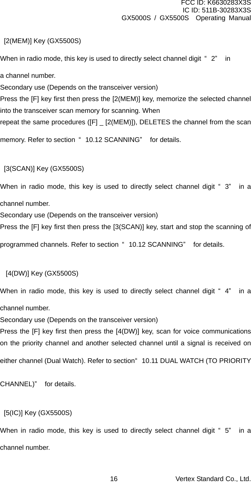 FCC ID: K6630283X3S IC ID: 511B-30283X3S GX5000S / GX5500S  Operating Manual [2(MEM)] Key (GX5500S) When in radio mode, this key is used to directly select channel digit  “2” in a channel number. Secondary use (Depends on the transceiver version) Press the [F] key first then press the [2(MEM)] key, memorize the selected channel into the transceiver scan memory for scanning. When repeat the same procedures ([F] _ [2(MEM)]), DELETES the channel from the scan memory. Refer to section  “10.12 SCANNING” for details.  [3(SCAN)] Key (GX5500S) When in radio mode, this key is used to directly select channel digit “3” in a channel number. Secondary use (Depends on the transceiver version) Press the [F] key first then press the [3(SCAN)] key, start and stop the scanning of programmed channels. Refer to section  “10.12 SCANNING” for details.  [4(DW)] Key (GX5500S) When in radio mode, this key is used to directly select channel digit “4” in a channel number. Secondary use (Depends on the transceiver version) Press the [F] key first then press the [4(DW)] key, scan for voice communications on the priority channel and another selected channel until a signal is received on either channel (Dual Watch). Refer to section “10.11 DUAL WATCH (TO PRIORITY CHANNEL)” for details.  [5(IC)] Key (GX5500S) When in radio mode, this key is used to directly select channel digit “5” in a channel number. Vertex Standard Co., Ltd. 16