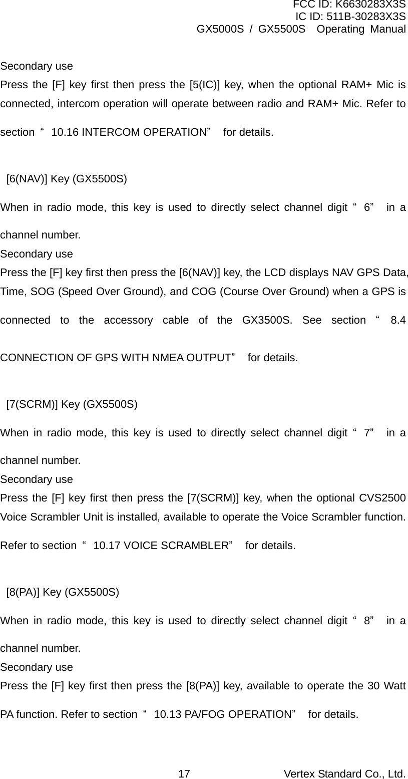 FCC ID: K6630283X3S IC ID: 511B-30283X3S GX5000S / GX5500S  Operating Manual Secondary use Press the [F] key first then press the [5(IC)] key, when the optional RAM+ Mic is connected, intercom operation will operate between radio and RAM+ Mic. Refer to section  “10.16 INTERCOM OPERATION” for details.  [6(NAV)] Key (GX5500S) When in radio mode, this key is used to directly select channel digit “6” in a channel number. Secondary use Press the [F] key first then press the [6(NAV)] key, the LCD displays NAV GPS Data, Time, SOG (Speed Over Ground), and COG (Course Over Ground) when a GPS is connected to the accessory cable of the GX3500S. See section “8.4 CONNECTION OF GPS WITH NMEA OUTPUT” for details.  [7(SCRM)] Key (GX5500S) When in radio mode, this key is used to directly select channel digit “7” in a channel number. Secondary use Press the [F] key first then press the [7(SCRM)] key, when the optional CVS2500 Voice Scrambler Unit is installed, available to operate the Voice Scrambler function. Refer to section  “10.17 VOICE SCRAMBLER” for details.  [8(PA)] Key (GX5500S) When in radio mode, this key is used to directly select channel digit “8” in a channel number. Secondary use Press the [F] key first then press the [8(PA)] key, available to operate the 30 Watt PA function. Refer to section  “10.13 PA/FOG OPERATION” for details. Vertex Standard Co., Ltd. 17