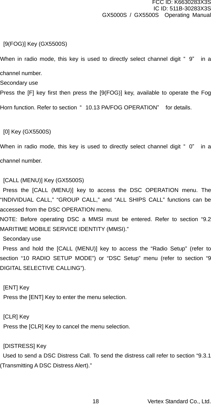 FCC ID: K6630283X3S IC ID: 511B-30283X3S GX5000S / GX5500S  Operating Manual  [9(FOG)] Key (GX5500S) When in radio mode, this key is used to directly select channel digit “9” in a channel number. Secondary use Press the [F] key first then press the [9(FOG)] key, available to operate the Fog Horn function. Refer to section  “10.13 PA/FOG OPERATION” for details.  [0] Key (GX5500S) When in radio mode, this key is used to directly select channel digit “0” in a channel number.    [CALL (MENU)] Key (GX5500S)    Press the [CALL (MENU)] key to access the DSC OPERATION menu. The “INDIVIDUAL CALL,” “GROUP CALL,” and “ALL SHIPS CALL” functions can be accessed from the DSC OPERATION menu.   NOTE: Before operating DSC a MMSI must be entered. Refer to section “9.2 MARITIME MOBILE SERVICE IDENTITY (MMSI).”   Secondary use    Press and hold the [CALL (MENU)] key to access the “Radio Setup” (refer to section “10 RADIO SETUP MODE”) or “DSC Setup” menu (refer to section “9 DIGITAL SELECTIVE CALLING”).   [ENT] Key   Press the [ENT] Key to enter the menu selection.   [CLR] Key   Press the [CLR] Key to cancel the menu selection.   [DISTRESS] Key     Used to send a DSC Distress Call. To send the distress call refer to section “9.3.1 (Transmitting A DSC Distress Alert).”  Vertex Standard Co., Ltd. 18