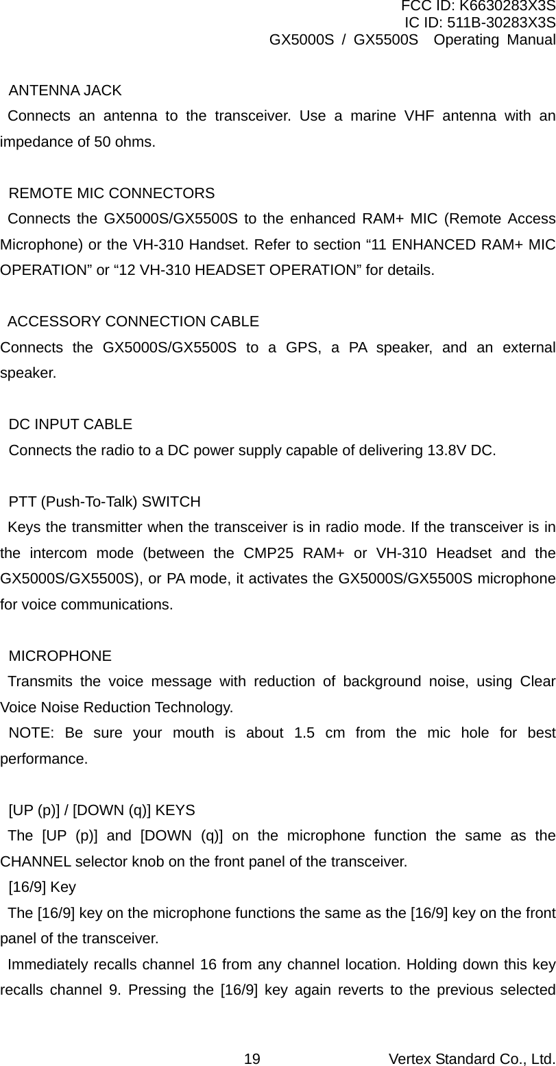 FCC ID: K6630283X3S IC ID: 511B-30283X3S GX5000S / GX5500S  Operating Manual  ANTENNA JACK    Connects an antenna to the transceiver. Use a marine VHF antenna with an impedance of 50 ohms.    REMOTE MIC CONNECTORS    Connects the GX5000S/GX5500S to the enhanced RAM+ MIC (Remote Access Microphone) or the VH-310 Handset. Refer to section “11 ENHANCED RAM+ MIC OPERATION” or “12 VH-310 HEADSET OPERATION” for details.      ACCESSORY CONNECTION CABLE   Connects the GX5000S/GX5500S to a GPS, a PA speaker, and an external speaker.    DC INPUT CABLE   Connects the radio to a DC power supply capable of delivering 13.8V DC.    PTT (Push-To-Talk) SWITCH     Keys the transmitter when the transceiver is in radio mode. If the transceiver is in the intercom mode (between the CMP25 RAM+ or VH-310 Headset and the GX5000S/GX5500S), or PA mode, it activates the GX5000S/GX5500S microphone for voice communications.   MICROPHONE    Transmits the voice message with reduction of background noise, using Clear Voice Noise Reduction Technology.  NOTE: Be sure your mouth is about 1.5 cm from the mic hole for best performance.    [UP (p)] / [DOWN (q)] KEYS    The [UP (p)] and [DOWN (q)] on the microphone function the same as the CHANNEL selector knob on the front panel of the transceiver.  [16/9] Key     The [16/9] key on the microphone functions the same as the [16/9] key on the front panel of the transceiver.    Immediately recalls channel 16 from any channel location. Holding down this key recalls channel 9. Pressing the [16/9] key again reverts to the previous selected Vertex Standard Co., Ltd. 19