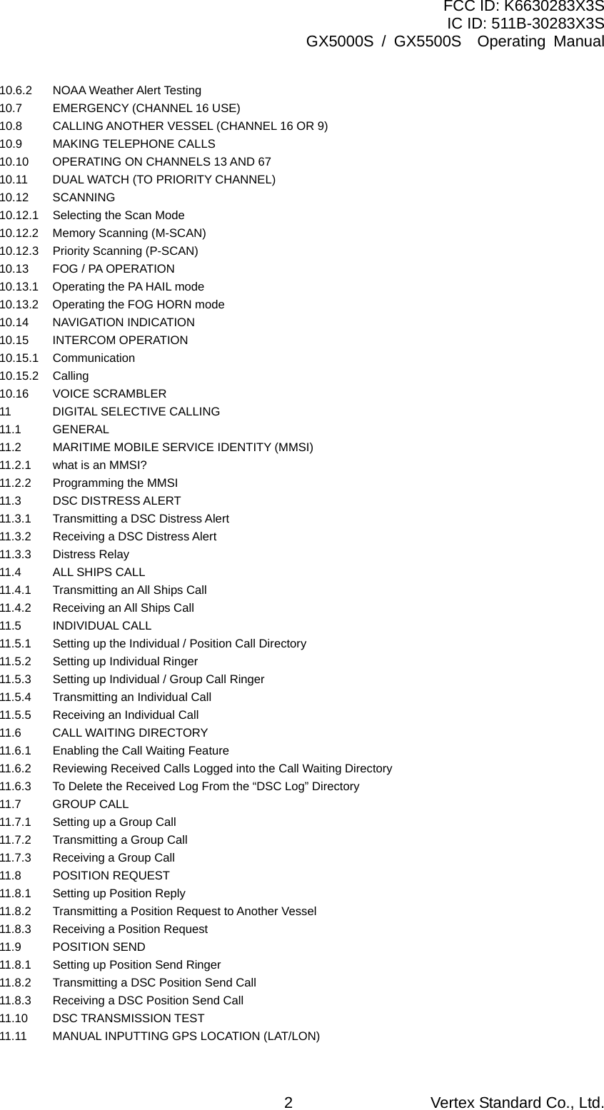 FCC ID: K6630283X3S IC ID: 511B-30283X3S GX5000S / GX5500S  Operating Manual 10.6.2   NOAA Weather Alert Testing   10.7  EMERGENCY (CHANNEL 16 USE)   10.8  CALLING ANOTHER VESSEL (CHANNEL 16 OR 9)   10.9 MAKING TELEPHONE CALLS   10.10  OPERATING ON CHANNELS 13 AND 67   10.11  DUAL WATCH (TO PRIORITY CHANNEL)   10.12 SCANNING   10.12.1    Selecting the Scan Mode   10.12.2    Memory Scanning (M-SCAN)   10.12.3    Priority Scanning (P-SCAN)   10.13  FOG / PA OPERATION   10.13.1  Operating the PA HAIL mode   10.13.2  Operating the FOG HORN mode   10.14 NAVIGATION INDICATION   10.15 INTERCOM OPERATION   10.15.1   Communication   10.15.2   Calling   10.16 VOICE SCRAMBLER   11  DIGITAL SELECTIVE CALLING   11.1 GENERAL   11.2  MARITIME MOBILE SERVICE IDENTITY (MMSI)   11.2.1  what is an MMSI?   11.2.2    Programming the MMSI   11.3  DSC DISTRESS ALERT   11.3.1    Transmitting a DSC Distress Alert   11.3.2    Receiving a DSC Distress Alert   11.3.3 Distress Relay   11.4  ALL SHIPS CALL   11.4.1  Transmitting an All Ships Call   11.4.2  Receiving an All Ships Call   11.5 INDIVIDUAL CALL   11.5.1  Setting up the Individual / Position Call Directory   11.5.2  Setting up Individual Ringer   11.5.3  Setting up Individual / Group Call Ringer   11.5.4  Transmitting an Individual Call   11.5.5  Receiving an Individual Call   11.6  CALL WAITING DIRECTORY   11.6.1    Enabling the Call Waiting Feature   11.6.2    Reviewing Received Calls Logged into the Call Waiting Directory   11.6.3    To Delete the Received Log From the “DSC Log” Directory   11.7 GROUP CALL   11.7.1  Setting up a Group Call   11.7.2  Transmitting a Group Call   11.7.3  Receiving a Group Call   11.8 POSITION REQUEST   11.8.1  Setting up Position Reply   11.8.2  Transmitting a Position Request to Another Vessel   11.8.3  Receiving a Position Request   11.9 POSITION SEND   11.8.1  Setting up Position Send Ringer   11.8.2  Transmitting a DSC Position Send Call   11.8.3  Receiving a DSC Position Send Call   11.10  DSC TRANSMISSION TEST   11.11  MANUAL INPUTTING GPS LOCATION (LAT/LON)   Vertex Standard Co., Ltd. 2