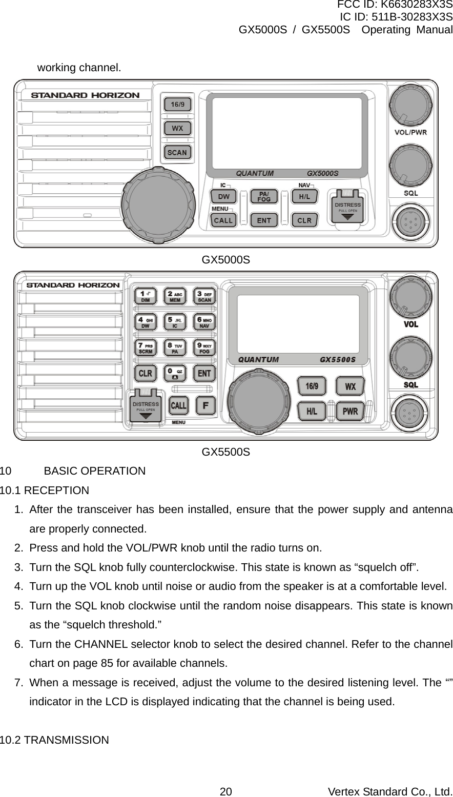 FCC ID: K6630283X3S IC ID: 511B-30283X3S GX5000S / GX5500S  Operating Manual working channel.  GX5000S  GX5500S 10 BASIC OPERATION 10.1 RECEPTION 1. After the transceiver has been installed, ensure that the power supply and antenna are properly connected. 2.  Press and hold the VOL/PWR knob until the radio turns on. 3.  Turn the SQL knob fully counterclockwise. This state is known as “squelch off”. 4.  Turn up the VOL knob until noise or audio from the speaker is at a comfortable level. 5.  Turn the SQL knob clockwise until the random noise disappears. This state is known as the “squelch threshold.” 6.  Turn the CHANNEL selector knob to select the desired channel. Refer to the channel chart on page 85 for available channels. 7.  When a message is received, adjust the volume to the desired listening level. The “” indicator in the LCD is displayed indicating that the channel is being used.  10.2 TRANSMISSION Vertex Standard Co., Ltd. 20