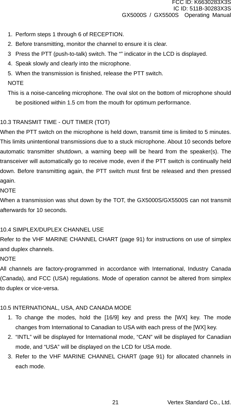 FCC ID: K6630283X3S IC ID: 511B-30283X3S GX5000S / GX5500S  Operating Manual 1.  Perform steps 1 through 6 of RECEPTION. 2.  Before transmitting, monitor the channel to ensure it is clear.   3  Press the PTT (push-to-talk) switch. The “” indicator in the LCD is displayed. 4.  Speak slowly and clearly into the microphone. 5.  When the transmission is finished, release the PTT switch. NOTE This is a noise-canceling microphone. The oval slot on the bottom of microphone should be positioned within 1.5 cm from the mouth for optimum performance.  10.3 TRANSMIT TIME - OUT TIMER (TOT) When the PTT switch on the microphone is held down, transmit time is limited to 5 minutes. This limits unintentional transmissions due to a stuck microphone. About 10 seconds before automatic transmitter shutdown, a warning beep will be heard from the speaker(s). The transceiver will automatically go to receive mode, even if the PTT switch is continually held down. Before transmitting again, the PTT switch must first be released and then pressed again. NOTE When a transmission was shut down by the TOT, the GX5000S/GX5500S can not transmit afterwards for 10 seconds.  10.4 SIMPLEX/DUPLEX CHANNEL USE Refer to the VHF MARINE CHANNEL CHART (page 91) for instructions on use of simplex and duplex channels. NOTE All channels are factory-programmed in accordance with International, Industry Canada (Canada), and FCC (USA) regulations. Mode of operation cannot be altered from simplex to duplex or vice-versa.  10.5 INTERNATIONAL, USA, AND CANADA MODE 1. To change the modes, hold the [16/9] key and press the [WX] key. The mode changes from International to Canadian to USA with each press of the [WX] key. 2.  “INTL” will be displayed for International mode, “CAN” will be displayed for Canadian mode, and “USA” will be displayed on the LCD for USA mode. 3. Refer to the VHF MARINE CHANNEL CHART (page 91) for allocated channels in each mode.  Vertex Standard Co., Ltd. 21