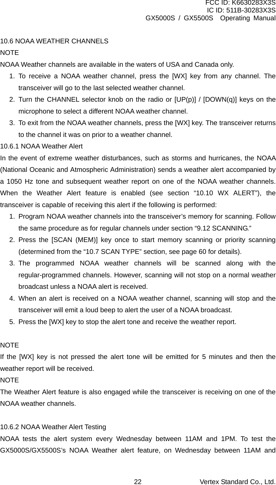 FCC ID: K6630283X3S IC ID: 511B-30283X3S GX5000S / GX5500S  Operating Manual 10.6 NOAA WEATHER CHANNELS NOTE NOAA Weather channels are available in the waters of USA and Canada only. 1. To receive a NOAA weather channel, press the [WX] key from any channel. The transceiver will go to the last selected weather channel. 2. Turn the CHANNEL selector knob on the radio or [UP(p)] / [DOWN(q)] keys on the microphone to select a different NOAA weather channel. 3.  To exit from the NOAA weather channels, press the [WX] key. The transceiver returns to the channel it was on prior to a weather channel. 10.6.1 NOAA Weather Alert In the event of extreme weather disturbances, such as storms and hurricanes, the NOAA (National Oceanic and Atmospheric Administration) sends a weather alert accompanied by a 1050 Hz tone and subsequent weather report on one of the NOAA weather channels. When the Weather Alert feature is enabled (see section “10.10 WX ALERT”), the transceiver is capable of receiving this alert if the following is performed: 1.  Program NOAA weather channels into the transceiver’s memory for scanning. Follow the same procedure as for regular channels under section “9.12 SCANNING.” 2. Press the [SCAN (MEM)] key once to start memory scanning or priority scanning (determined from the “10.7 SCAN TYPE” section, see page 60 for details). 3. The programmed NOAA weather channels will be scanned along with the regular-programmed channels. However, scanning will not stop on a normal weather broadcast unless a NOAA alert is received. 4. When an alert is received on a NOAA weather channel, scanning will stop and the transceiver will emit a loud beep to alert the user of a NOAA broadcast. 5.  Press the [WX] key to stop the alert tone and receive the weather report.  NOTE If the [WX] key is not pressed the alert tone will be emitted for 5 minutes and then the weather report will be received. NOTE The Weather Alert feature is also engaged while the transceiver is receiving on one of the NOAA weather channels.  10.6.2 NOAA Weather Alert Testing NOAA tests the alert system every Wednesday between 11AM and 1PM. To test the GX5000S/GX5500S’s NOAA Weather alert feature, on Wednesday between 11AM and Vertex Standard Co., Ltd. 22