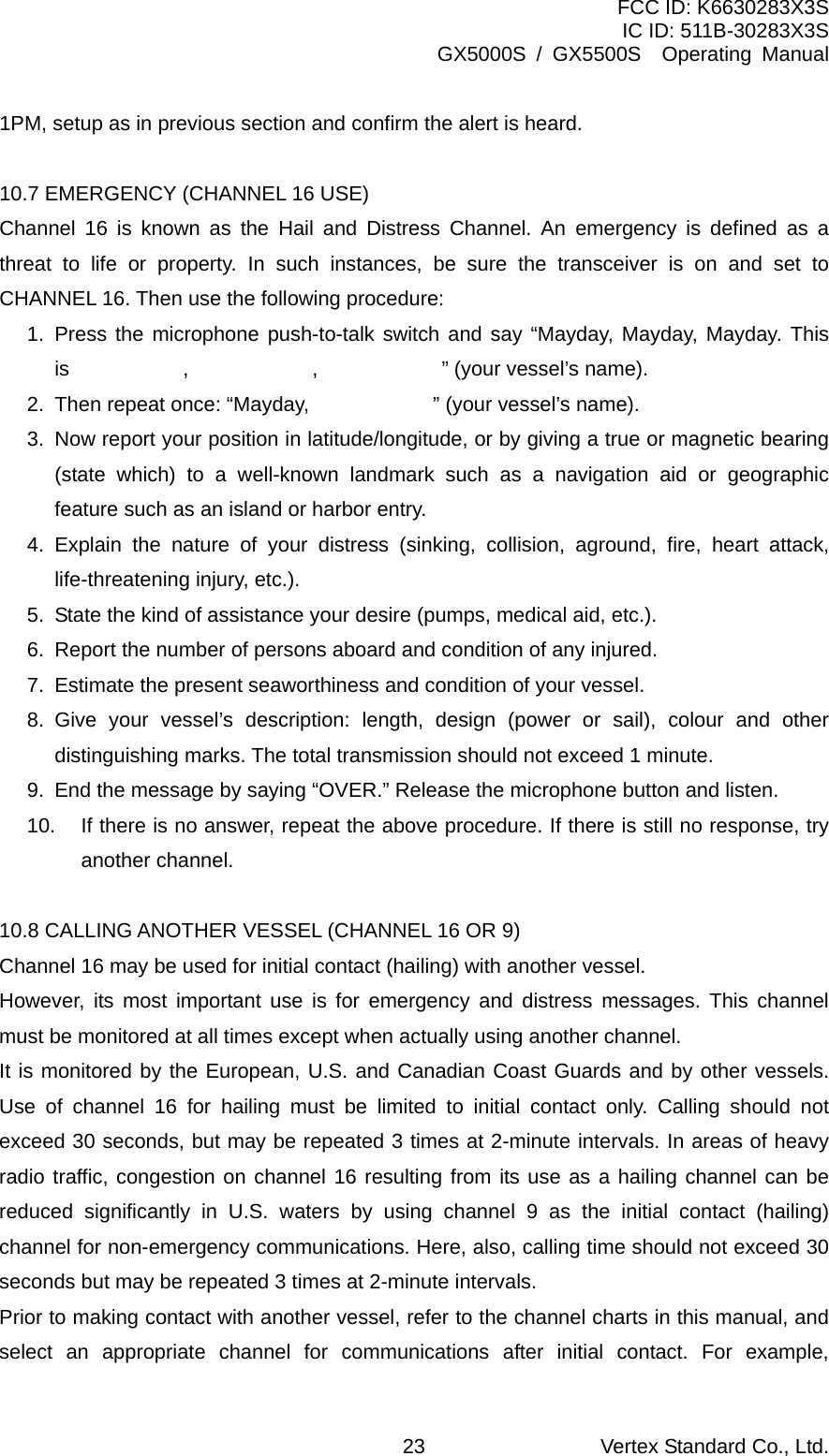 FCC ID: K6630283X3S IC ID: 511B-30283X3S GX5000S / GX5500S  Operating Manual 1PM, setup as in previous section and confirm the alert is heard.  10.7 EMERGENCY (CHANNEL 16 USE) Channel 16 is known as the Hail and Distress Channel. An emergency is defined as a threat to life or property. In such instances, be sure the transceiver is on and set to CHANNEL 16. Then use the following procedure: 1. Press the microphone push-to-talk switch and say “Mayday, Mayday, Mayday. This is           ,            ,            ” (your vessel’s name). 2. Then repeat once: “Mayday,            ” (your vessel’s name). 3.  Now report your position in latitude/longitude, or by giving a true or magnetic bearing (state which) to a well-known landmark such as a navigation aid or geographic feature such as an island or harbor entry. 4. Explain the nature of your distress (sinking, collision, aground, fire, heart attack, life-threatening injury, etc.). 5.  State the kind of assistance your desire (pumps, medical aid, etc.). 6.  Report the number of persons aboard and condition of any injured. 7.  Estimate the present seaworthiness and condition of your vessel. 8. Give your vessel’s description: length, design (power or sail), colour and other distinguishing marks. The total transmission should not exceed 1 minute. 9.  End the message by saying “OVER.” Release the microphone button and listen. 10.  If there is no answer, repeat the above procedure. If there is still no response, try another channel.  10.8 CALLING ANOTHER VESSEL (CHANNEL 16 OR 9) Channel 16 may be used for initial contact (hailing) with another vessel. However, its most important use is for emergency and distress messages. This channel must be monitored at all times except when actually using another channel. It is monitored by the European, U.S. and Canadian Coast Guards and by other vessels. Use of channel 16 for hailing must be limited to initial contact only. Calling should not exceed 30 seconds, but may be repeated 3 times at 2-minute intervals. In areas of heavy radio traffic, congestion on channel 16 resulting from its use as a hailing channel can be reduced significantly in U.S. waters by using channel 9 as the initial contact (hailing) channel for non-emergency communications. Here, also, calling time should not exceed 30 seconds but may be repeated 3 times at 2-minute intervals. Prior to making contact with another vessel, refer to the channel charts in this manual, and select an appropriate channel for communications after initial contact. For example, Vertex Standard Co., Ltd. 23