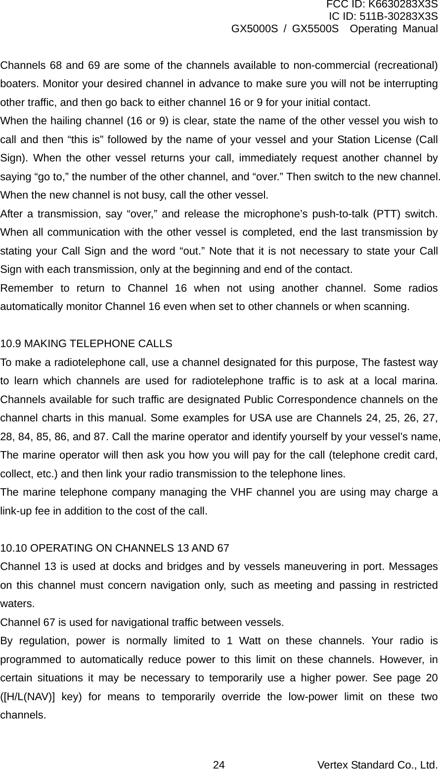 FCC ID: K6630283X3S IC ID: 511B-30283X3S GX5000S / GX5500S  Operating Manual Channels 68 and 69 are some of the channels available to non-commercial (recreational) boaters. Monitor your desired channel in advance to make sure you will not be interrupting other traffic, and then go back to either channel 16 or 9 for your initial contact. When the hailing channel (16 or 9) is clear, state the name of the other vessel you wish to call and then “this is” followed by the name of your vessel and your Station License (Call Sign). When the other vessel returns your call, immediately request another channel by saying “go to,” the number of the other channel, and “over.” Then switch to the new channel. When the new channel is not busy, call the other vessel. After a transmission, say “over,” and release the microphone’s push-to-talk (PTT) switch. When all communication with the other vessel is completed, end the last transmission by stating your Call Sign and the word “out.” Note that it is not necessary to state your Call Sign with each transmission, only at the beginning and end of the contact. Remember to return to Channel 16 when not using another channel. Some radios automatically monitor Channel 16 even when set to other channels or when scanning.  10.9 MAKING TELEPHONE CALLS To make a radiotelephone call, use a channel designated for this purpose, The fastest way to learn which channels are used for radiotelephone traffic is to ask at a local marina. Channels available for such traffic are designated Public Correspondence channels on the channel charts in this manual. Some examples for USA use are Channels 24, 25, 26, 27, 28, 84, 85, 86, and 87. Call the marine operator and identify yourself by your vessel’s name, The marine operator will then ask you how you will pay for the call (telephone credit card, collect, etc.) and then link your radio transmission to the telephone lines. The marine telephone company managing the VHF channel you are using may charge a link-up fee in addition to the cost of the call.  10.10 OPERATING ON CHANNELS 13 AND 67 Channel 13 is used at docks and bridges and by vessels maneuvering in port. Messages on this channel must concern navigation only, such as meeting and passing in restricted waters. Channel 67 is used for navigational traffic between vessels. By regulation, power is normally limited to 1 Watt on these channels. Your radio is programmed to automatically reduce power to this limit on these channels. However, in certain situations it may be necessary to temporarily use a higher power. See page 20 ([H/L(NAV)] key) for means to temporarily override the low-power limit on these two channels. Vertex Standard Co., Ltd. 24