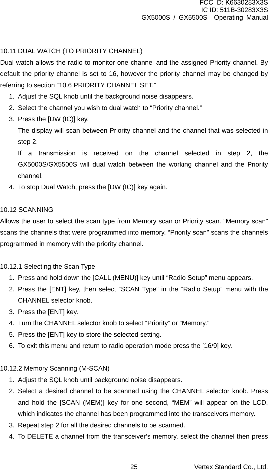 FCC ID: K6630283X3S IC ID: 511B-30283X3S GX5000S / GX5500S  Operating Manual  10.11 DUAL WATCH (TO PRIORITY CHANNEL) Dual watch allows the radio to monitor one channel and the assigned Priority channel. By default the priority channel is set to 16, however the priority channel may be changed by referring to section “10.6 PRIORITY CHANNEL SET.” 1.  Adjust the SQL knob until the background noise disappears. 2.  Select the channel you wish to dual watch to “Priority channel.” 3.  Press the [DW (IC)] key.   The display will scan between Priority channel and the channel that was selected in step 2.   If a transmission is received on the channel selected in step 2, the GX5000S/GX5500S will dual watch between the working channel and the Priority channel. 4.  To stop Dual Watch, press the [DW (IC)] key again.  10.12 SCANNING Allows the user to select the scan type from Memory scan or Priority scan. “Memory scan” scans the channels that were programmed into memory. “Priority scan” scans the channels programmed in memory with the priority channel.  10.12.1 Selecting the Scan Type 1.  Press and hold down the [CALL (MENU)] key until “Radio Setup” menu appears. 2. Press the [ENT] key, then select “SCAN Type” in the “Radio Setup” menu with the CHANNEL selector knob. 3.  Press the [ENT] key. 4.  Turn the CHANNEL selector knob to select “Priority” or “Memory.” 5.  Press the [ENT] key to store the selected setting. 6.  To exit this menu and return to radio operation mode press the [16/9] key.  10.12.2 Memory Scanning (M-SCAN) 1.  Adjust the SQL knob until background noise disappears. 2. Select a desired channel to be scanned using the CHANNEL selector knob. Press and hold the [SCAN (MEM)] key for one second, “MEM” will appear on the LCD, which indicates the channel has been programmed into the transceivers memory. 3.  Repeat step 2 for all the desired channels to be scanned. 4.  To DELETE a channel from the transceiver’s memory, select the channel then press Vertex Standard Co., Ltd. 25