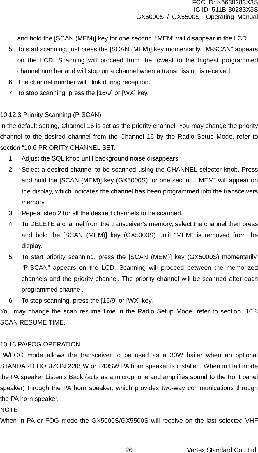 FCC ID: K6630283X3S IC ID: 511B-30283X3S GX5000S / GX5500S  Operating Manual and hold the [SCAN (MEM)] key for one second, “MEM” will disappear in the LCD. 5.  To start scanning, just press the [SCAN (MEM)] key momentarily. “M-SCAN” appears on the LCD. Scanning will proceed from the lowest to the highest programmed channel number and will stop on a channel when a transmission is received. 6.  The channel number will blink during reception. 7.  To stop scanning, press the [16/9] or [WX] key.  10.12.3 Priority Scanning (P-SCAN) In the default setting, Channel 16 is set as the priority channel. You may change the priority channel to the desired channel from the Channel 16 by the Radio Setup Mode, refer to section “10.6 PRIORITY CHANNEL SET.” 1.  Adjust the SQL knob until background noise disappears. 2.  Select a desired channel to be scanned using the CHANNEL selector knob. Press and hold the [SCAN (MEM)] key (GX5000S) for one second, “MEM” will appear on the display, which indicates the channel has been programmed into the transceivers memory. 3.  Repeat step 2 for all the desired channels to be scanned. 4.  To DELETE a channel from the transceiver’s memory, select the channel then press and hold the [SCAN (MEM)] key (GX5000S) until “MEM” is removed from the display. 5.  To start priority scanning, press the [SCAN (MEM)] key (GX5000S) momentarily. “P-SCAN” appears on the LCD. Scanning will proceed between the memorized channels and the priority channel. The priority channel will be scanned after each programmed channel. 6.  To stop scanning, press the [16/9] or [WX] key. You may change the scan resume time in the Radio Setup Mode, refer to section “10.8 SCAN RESUME TIME.”  10.13 PA/FOG OPERATION PA/FOG mode allows the transceiver to be used as a 30W hailer when an optional STANDARD HORIZON 220SW or 240SW PA horn speaker is installed. When in Hail mode the PA speaker Listen’s Back (acts as a microphone and amplifies sound to the front panel speaker) through the PA horn speaker, which provides two-way communications through the PA horn speaker. NOTE When in PA or FOG mode the GX5000S/GX5500S will receive on the last selected VHF Vertex Standard Co., Ltd. 26