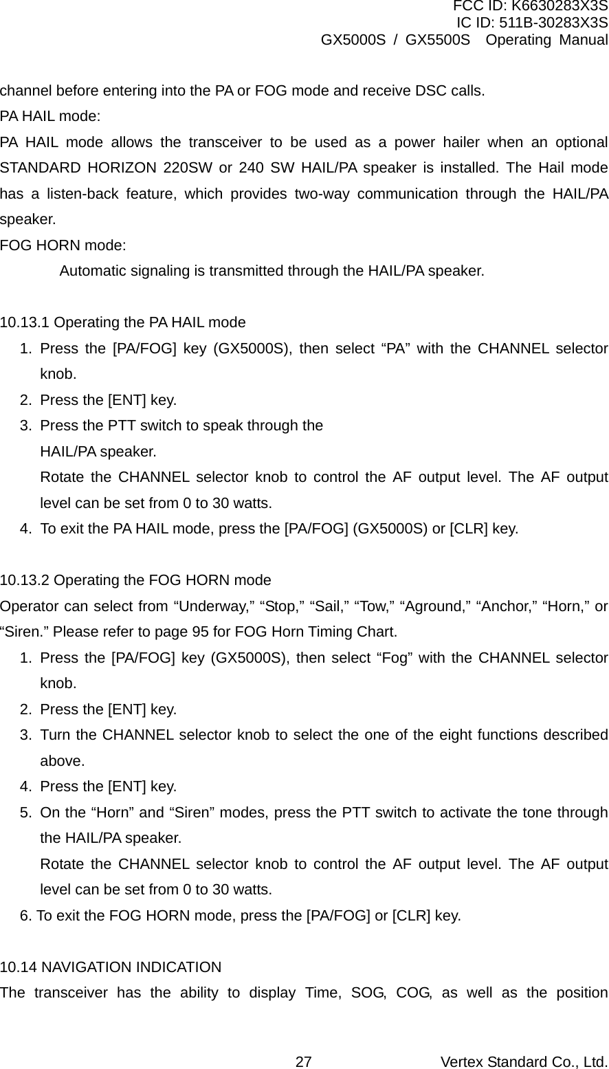 FCC ID: K6630283X3S IC ID: 511B-30283X3S GX5000S / GX5500S  Operating Manual channel before entering into the PA or FOG mode and receive DSC calls. PA HAIL mode: PA HAIL mode allows the transceiver to be used as a power hailer when an optional STANDARD HORIZON 220SW or 240 SW HAIL/PA speaker is installed. The Hail mode has a listen-back feature, which provides two-way communication through the HAIL/PA speaker. FOG HORN mode:   Automatic signaling is transmitted through the HAIL/PA speaker.  10.13.1 Operating the PA HAIL mode 1. Press the [PA/FOG] key (GX5000S), then select “PA” with the CHANNEL selector knob. 2.  Press the [ENT] key. 3.  Press the PTT switch to speak through the   HAIL/PA speaker.   Rotate the CHANNEL selector knob to control the AF output level. The AF output level can be set from 0 to 30 watts. 4.  To exit the PA HAIL mode, press the [PA/FOG] (GX5000S) or [CLR] key.  10.13.2 Operating the FOG HORN mode Operator can select from “Underway,” “Stop,” “Sail,” “Tow,” “Aground,” “Anchor,” “Horn,” or “Siren.” Please refer to page 95 for FOG Horn Timing Chart. 1. Press the [PA/FOG] key (GX5000S), then select “Fog” with the CHANNEL selector knob. 2.  Press the [ENT] key. 3. Turn the CHANNEL selector knob to select the one of the eight functions described above. 4.  Press the [ENT] key. 5.  On the “Horn” and “Siren” modes, press the PTT switch to activate the tone through the HAIL/PA speaker.   Rotate the CHANNEL selector knob to control the AF output level. The AF output level can be set from 0 to 30 watts. 6. To exit the FOG HORN mode, press the [PA/FOG] or [CLR] key.  10.14 NAVIGATION INDICATION The transceiver has the ability to display Time, SOG, COG, as well as the position Vertex Standard Co., Ltd. 27