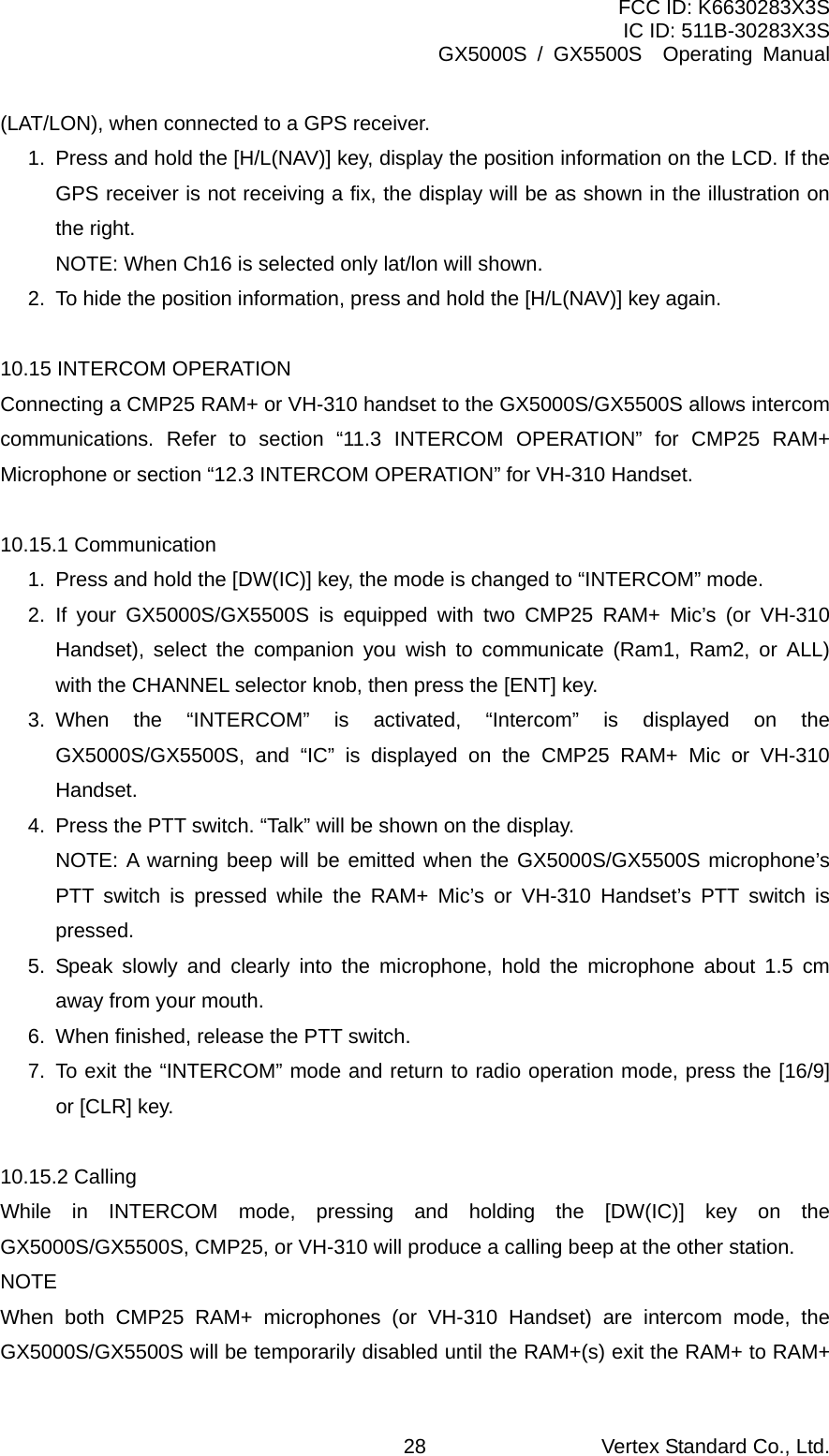 FCC ID: K6630283X3S IC ID: 511B-30283X3S GX5000S / GX5500S  Operating Manual (LAT/LON), when connected to a GPS receiver. 1.  Press and hold the [H/L(NAV)] key, display the position information on the LCD. If the GPS receiver is not receiving a fix, the display will be as shown in the illustration on the right.   NOTE: When Ch16 is selected only lat/lon will shown. 2.  To hide the position information, press and hold the [H/L(NAV)] key again.  10.15 INTERCOM OPERATION Connecting a CMP25 RAM+ or VH-310 handset to the GX5000S/GX5500S allows intercom communications. Refer to section “11.3 INTERCOM OPERATION” for CMP25 RAM+ Microphone or section “12.3 INTERCOM OPERATION” for VH-310 Handset.  10.15.1 Communication 1.  Press and hold the [DW(IC)] key, the mode is changed to “INTERCOM” mode. 2. If your GX5000S/GX5500S is equipped with two CMP25 RAM+ Mic’s (or VH-310 Handset), select the companion you wish to communicate (Ram1, Ram2, or ALL) with the CHANNEL selector knob, then press the [ENT] key. 3. When the “INTERCOM” is activated, “Intercom” is displayed on the GX5000S/GX5500S, and “IC” is displayed on the CMP25 RAM+ Mic or VH-310 Handset. 4.  Press the PTT switch. “Talk” will be shown on the display.   NOTE: A warning beep will be emitted when the GX5000S/GX5500S microphone’s PTT switch is pressed while the RAM+ Mic’s or VH-310 Handset’s PTT switch is pressed. 5. Speak slowly and clearly into the microphone, hold the microphone about 1.5 cm away from your mouth. 6.  When finished, release the PTT switch. 7.  To exit the “INTERCOM” mode and return to radio operation mode, press the [16/9] or [CLR] key.  10.15.2 Calling While in INTERCOM mode, pressing and holding the [DW(IC)] key on the GX5000S/GX5500S, CMP25, or VH-310 will produce a calling beep at the other station. NOTE When both CMP25 RAM+ microphones (or VH-310 Handset) are intercom mode, the GX5000S/GX5500S will be temporarily disabled until the RAM+(s) exit the RAM+ to RAM+ Vertex Standard Co., Ltd. 28