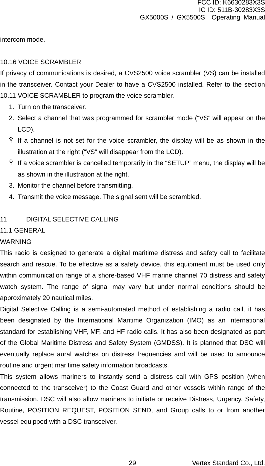 FCC ID: K6630283X3S IC ID: 511B-30283X3S GX5000S / GX5500S  Operating Manual intercom mode.  10.16 VOICE SCRAMBLER   If privacy of communications is desired, a CVS2500 voice scrambler (VS) can be installed in the transceiver. Contact your Dealer to have a CVS2500 installed. Refer to the section 10.11 VOICE SCRAMBLER to program the voice scrambler. 1.  Turn on the transceiver. 2.  Select a channel that was programmed for scrambler mode (“VS” will appear on the LCD). Ÿ  If a channel is not set for the voice scrambler, the display will be as shown in the illustration at the right (“VS” will disappear from the LCD). Ÿ  If a voice scrambler is cancelled temporarily in the “SETUP” menu, the display will be as shown in the illustration at the right. 3.  Monitor the channel before transmitting. 4.  Transmit the voice message. The signal sent will be scrambled.  11  DIGITAL SELECTIVE CALLING 11.1 GENERAL WARNING This radio is designed to generate a digital maritime distress and safety call to facilitate search and rescue. To be effective as a safety device, this equipment must be used only within communication range of a shore-based VHF marine channel 70 distress and safety watch system. The range of signal may vary but under normal conditions should be approximately 20 nautical miles. Digital Selective Calling is a semi-automated method of establishing a radio call, it has been designated by the International Maritime Organization (IMO) as an international standard for establishing VHF, MF, and HF radio calls. It has also been designated as part of the Global Maritime Distress and Safety System (GMDSS). It is planned that DSC will eventually replace aural watches on distress frequencies and will be used to announce routine and urgent maritime safety information broadcasts. This system allows mariners to instantly send a distress call with GPS position (when connected to the transceiver) to the Coast Guard and other vessels within range of the transmission. DSC will also allow mariners to initiate or receive Distress, Urgency, Safety, Routine, POSITION REQUEST, POSITION SEND, and Group calls to or from another vessel equipped with a DSC transceiver.  Vertex Standard Co., Ltd. 29