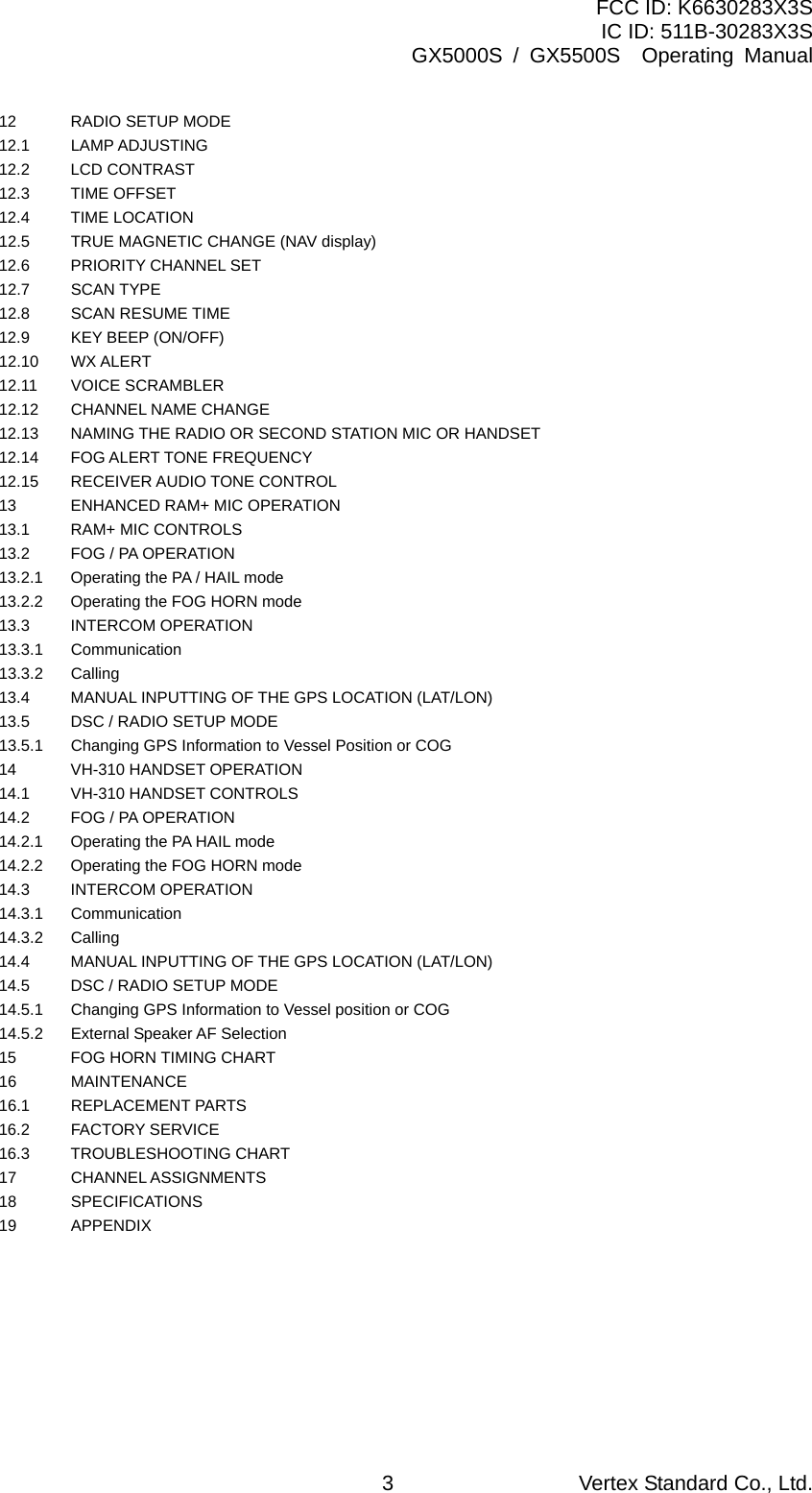 FCC ID: K6630283X3S IC ID: 511B-30283X3S GX5000S / GX5500S  Operating Manual 12  RADIO SETUP MODE   12.1 LAMP ADJUSTING    12.2 LCD CONTRAST    12.3 TIME OFFSET   12.4 TIME LOCATION   12.5  TRUE MAGNETIC CHANGE (NAV display)     12.6  PRIORITY CHANNEL SET   12.7 SCAN TYPE   12.8 SCAN RESUME TIME   12.9  KEY BEEP (ON/OFF)   12.10 WX ALERT   12.11 VOICE SCRAMBLER   12.12  CHANNEL NAME CHANGE     12.13  NAMING THE RADIO OR SECOND STATION MIC OR HANDSET   12.14 FOG ALERT TONE FREQUENCY   12.15 RECEIVER AUDIO TONE CONTROL   13  ENHANCED RAM+ MIC OPERATION   13.1  RAM+ MIC CONTROLS   13.2  FOG / PA OPERATION   13.2.1    Operating the PA / HAIL mode   13.2.2    Operating the FOG HORN mode   13.3 INTERCOM OPERATION   13.3.1 Communication   13.3.2 Calling   13.4  MANUAL INPUTTING OF THE GPS LOCATION (LAT/LON)   13.5  DSC / RADIO SETUP MODE   13.5.1  Changing GPS Information to Vessel Position or COG   14  VH-310 HANDSET OPERATION   14.1  VH-310 HANDSET CONTROLS   14.2  FOG / PA OPERATION   14.2.1    Operating the PA HAIL mode   14.2.2    Operating the FOG HORN mode   14.3 INTERCOM OPERATION   14.3.1 Communication   14.3.2 Calling   14.4  MANUAL INPUTTING OF THE GPS LOCATION (LAT/LON)   14.5  DSC / RADIO SETUP MODE   14.5.1    Changing GPS Information to Vessel position or COG   14.5.2    External Speaker AF Selection   15  FOG HORN TIMING CHART   16 MAINTENANCE   16.1 REPLACEMENT PARTS   16.2 FACTORY SERVICE   16.3 TROUBLESHOOTING CHART   17 CHANNEL ASSIGNMENTS   18 SPECIFICATIONS   19 APPENDIX    Vertex Standard Co., Ltd. 3