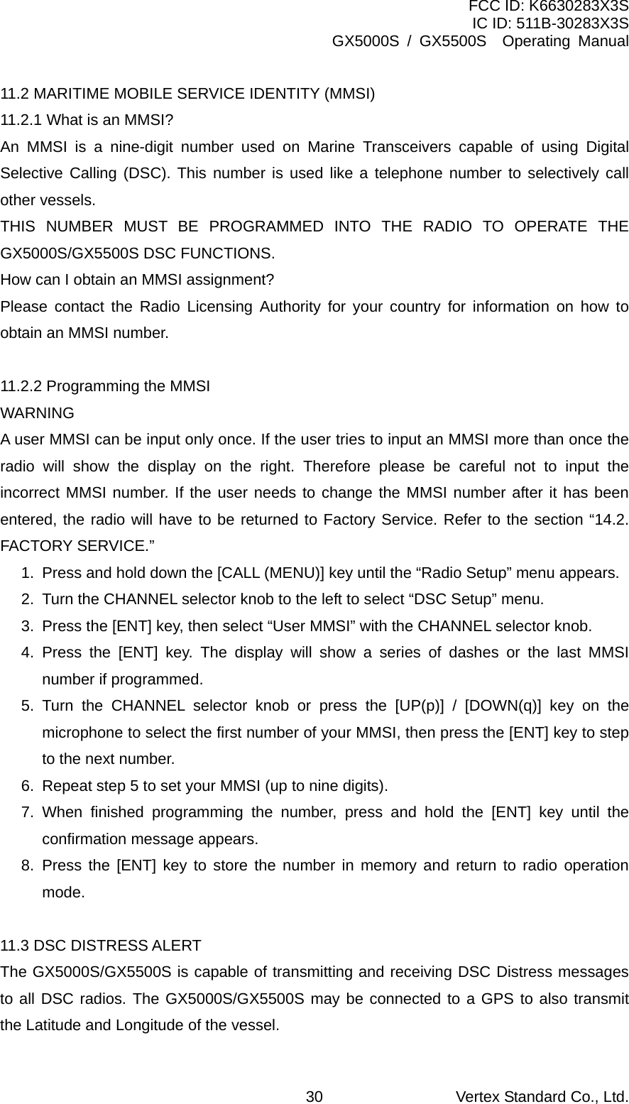 FCC ID: K6630283X3S IC ID: 511B-30283X3S GX5000S / GX5500S  Operating Manual 11.2 MARITIME MOBILE SERVICE IDENTITY (MMSI) 11.2.1 What is an MMSI? An MMSI is a nine-digit number used on Marine Transceivers capable of using Digital Selective Calling (DSC). This number is used like a telephone number to selectively call other vessels. THIS NUMBER MUST BE PROGRAMMED INTO THE RADIO TO OPERATE THE GX5000S/GX5500S DSC FUNCTIONS. How can I obtain an MMSI assignment?   Please contact the Radio Licensing Authority for your country for information on how to obtain an MMSI number.  11.2.2 Programming the MMSI WARNING A user MMSI can be input only once. If the user tries to input an MMSI more than once the radio will show the display on the right. Therefore please be careful not to input the incorrect MMSI number. If the user needs to change the MMSI number after it has been entered, the radio will have to be returned to Factory Service. Refer to the section “14.2. FACTORY SERVICE.” 1.  Press and hold down the [CALL (MENU)] key until the “Radio Setup” menu appears. 2.  Turn the CHANNEL selector knob to the left to select “DSC Setup” menu. 3.  Press the [ENT] key, then select “User MMSI” with the CHANNEL selector knob. 4. Press the [ENT] key. The display will show a series of dashes or the last MMSI number if programmed. 5. Turn the CHANNEL selector knob or press the [UP(p)] / [DOWN(q)] key on the microphone to select the first number of your MMSI, then press the [ENT] key to step to the next number. 6.  Repeat step 5 to set your MMSI (up to nine digits). 7. When finished programming the number, press and hold the [ENT] key until the confirmation message appears. 8. Press the [ENT] key to store the number in memory and return to radio operation mode.  11.3 DSC DISTRESS ALERT The GX5000S/GX5500S is capable of transmitting and receiving DSC Distress messages to all DSC radios. The GX5000S/GX5500S may be connected to a GPS to also transmit the Latitude and Longitude of the vessel. Vertex Standard Co., Ltd. 30