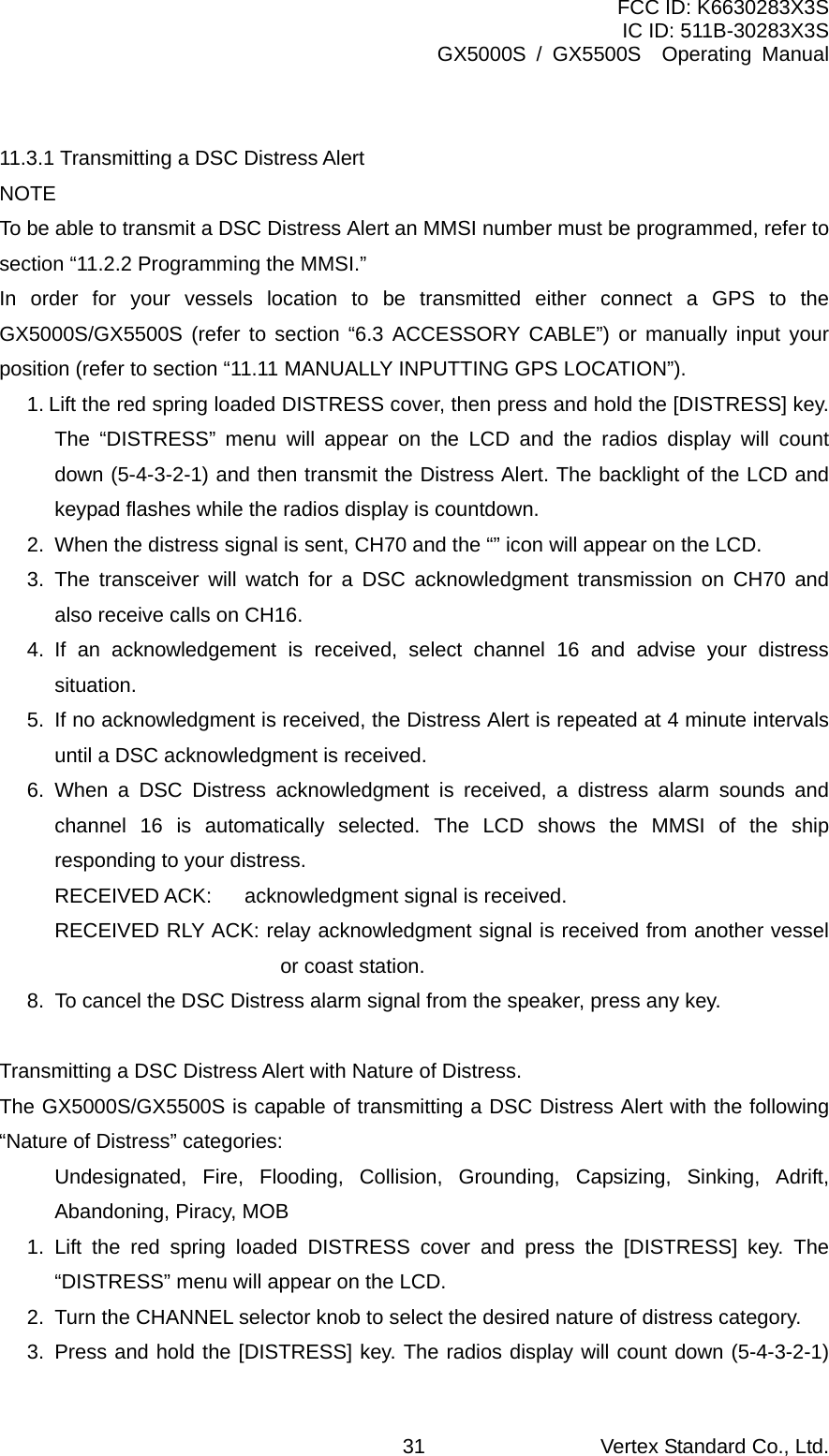 FCC ID: K6630283X3S IC ID: 511B-30283X3S GX5000S / GX5500S  Operating Manual  11.3.1 Transmitting a DSC Distress Alert NOTE To be able to transmit a DSC Distress Alert an MMSI number must be programmed, refer to section “11.2.2 Programming the MMSI.” In order for your vessels location to be transmitted either connect a GPS to the GX5000S/GX5500S (refer to section “6.3 ACCESSORY CABLE”) or manually input your position (refer to section “11.11 MANUALLY INPUTTING GPS LOCATION”). 1. Lift the red spring loaded DISTRESS cover, then press and hold the [DISTRESS] key. The “DISTRESS” menu will appear on the LCD and the radios display will count down (5-4-3-2-1) and then transmit the Distress Alert. The backlight of the LCD and keypad flashes while the radios display is countdown. 2.  When the distress signal is sent, CH70 and the “” icon will appear on the LCD. 3. The transceiver will watch for a DSC acknowledgment transmission on CH70 and also receive calls on CH16. 4. If an acknowledgement is received, select channel 16 and advise your distress situation. 5.  If no acknowledgment is received, the Distress Alert is repeated at 4 minute intervals until a DSC acknowledgment is received. 6. When a DSC Distress acknowledgment is received, a distress alarm sounds and channel 16 is automatically selected. The LCD shows the MMSI of the ship responding to your distress. RECEIVED ACK:  acknowledgment signal is received. RECEIVED RLY ACK: relay acknowledgment signal is received from another vessel or coast station.   8.  To cancel the DSC Distress alarm signal from the speaker, press any key.  Transmitting a DSC Distress Alert with Nature of Distress. The GX5000S/GX5500S is capable of transmitting a DSC Distress Alert with the following “Nature of Distress” categories: Undesignated, Fire, Flooding, Collision, Grounding, Capsizing, Sinking, Adrift, Abandoning, Piracy, MOB 1. Lift the red spring loaded DISTRESS cover and press the [DISTRESS] key. The “DISTRESS” menu will appear on the LCD. 2.  Turn the CHANNEL selector knob to select the desired nature of distress category. 3. Press and hold the [DISTRESS] key. The radios display will count down (5-4-3-2-1) Vertex Standard Co., Ltd. 31