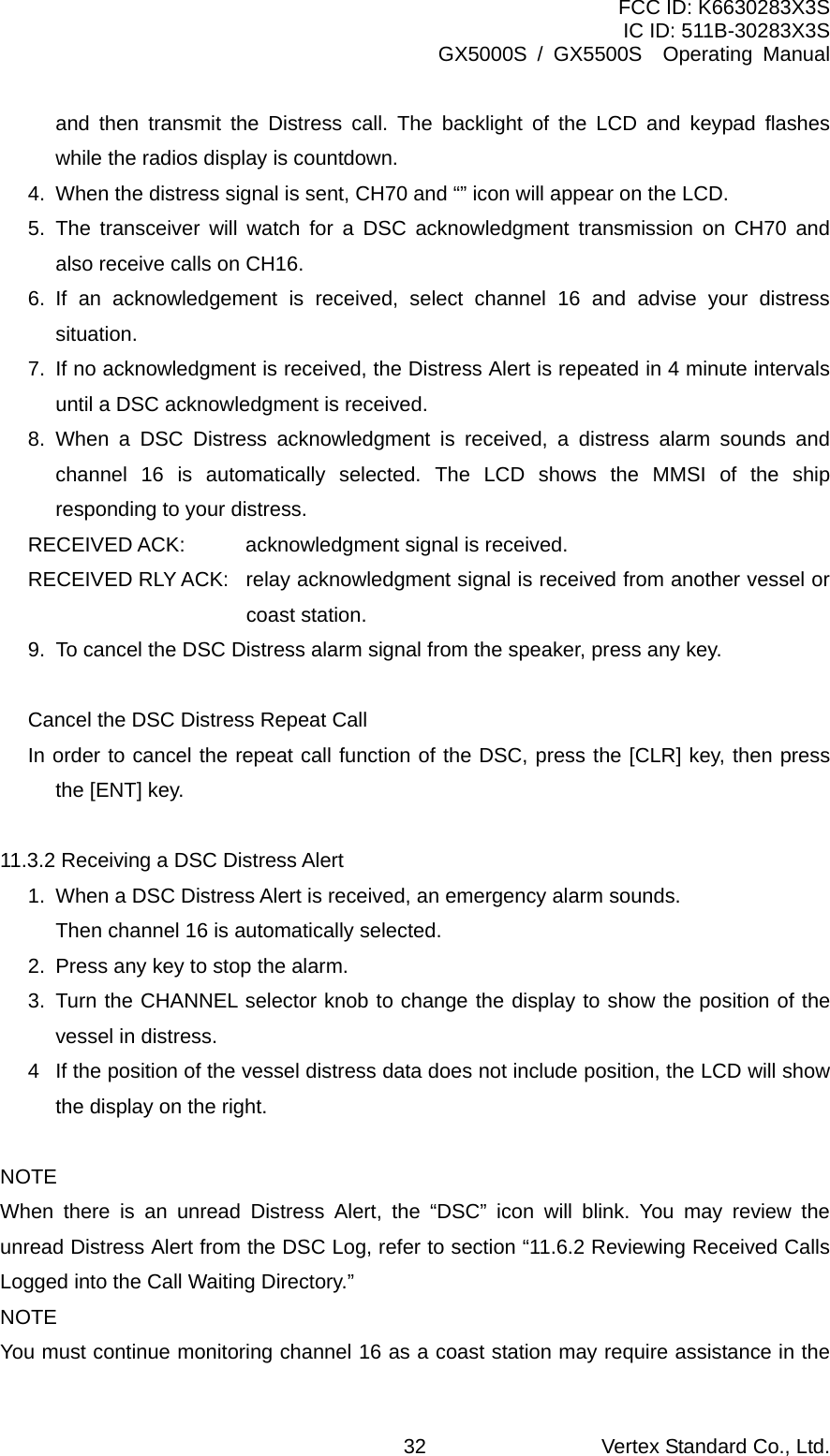 FCC ID: K6630283X3S IC ID: 511B-30283X3S GX5000S / GX5500S  Operating Manual and then transmit the Distress call. The backlight of the LCD and keypad flashes while the radios display is countdown. 4.  When the distress signal is sent, CH70 and “” icon will appear on the LCD. 5. The transceiver will watch for a DSC acknowledgment transmission on CH70 and also receive calls on CH16. 6. If an acknowledgement is received, select channel 16 and advise your distress situation. 7.  If no acknowledgment is received, the Distress Alert is repeated in 4 minute intervals until a DSC acknowledgment is received. 8. When a DSC Distress acknowledgment is received, a distress alarm sounds and channel 16 is automatically selected. The LCD shows the MMSI of the ship responding to your distress. RECEIVED ACK:  acknowledgment signal is received. RECEIVED RLY ACK:  relay acknowledgment signal is received from another vessel or coast station.   9.  To cancel the DSC Distress alarm signal from the speaker, press any key.  Cancel the DSC Distress Repeat Call In order to cancel the repeat call function of the DSC, press the [CLR] key, then press the [ENT] key.  11.3.2 Receiving a DSC Distress Alert 1.  When a DSC Distress Alert is received, an emergency alarm sounds.   Then channel 16 is automatically selected. 2.  Press any key to stop the alarm. 3. Turn the CHANNEL selector knob to change the display to show the position of the vessel in distress. 4  If the position of the vessel distress data does not include position, the LCD will show the display on the right.  NOTE When there is an unread Distress Alert, the “DSC” icon will blink. You may review the unread Distress Alert from the DSC Log, refer to section “11.6.2 Reviewing Received Calls Logged into the Call Waiting Directory.” NOTE You must continue monitoring channel 16 as a coast station may require assistance in the Vertex Standard Co., Ltd. 32