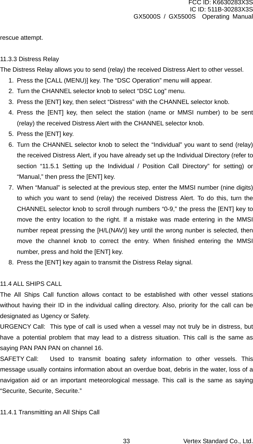 FCC ID: K6630283X3S IC ID: 511B-30283X3S GX5000S / GX5500S  Operating Manual rescue attempt.  11.3.3 Distress Relay The Distress Relay allows you to send (relay) the received Distress Alert to other vessel. 1.  Press the [CALL (MENU)] key. The “DSC Operation” menu will appear. 2.  Turn the CHANNEL selector knob to select “DSC Log” menu. 3.  Press the [ENT] key, then select “Distress” with the CHANNEL selector knob. 4. Press the [ENT] key, then select the station (name or MMSI number) to be sent (relay) the received Distress Alert with the CHANNEL selector knob. 5.  Press the [ENT] key. 6. Turn the CHANNEL selector knob to select the “Individual” you want to send (relay) the received Distress Alert, if you have already set up the Individual Directory (refer to section “11.5.1 Setting up the Individual / Position Call Directory” for setting) or “Manual,” then press the [ENT] key. 7.  When “Manual” is selected at the previous step, enter the MMSI number (nine digits) to which you want to send (relay) the received Distress Alert. To do this, turn the CHANNEL selector knob to scroll through numbers “0-9,” the press the [ENT] key to move the entry location to the right. If a mistake was made entering in the MMSI number repeat pressing the [H/L(NAV)] key until the wrong nunber is selected, then move the channel knob to correct the entry. When finished entering the MMSI number, press and hold the [ENT] key. 8.  Press the [ENT] key again to transmit the Distress Relay signal.  11.4 ALL SHIPS CALL The All Ships Call function allows contact to be established with other vessel stations without having their ID in the individual calling directory. Also, priority for the call can be designated as Ugency or Safety. URGENCY Call:  This type of call is used when a vessel may not truly be in distress, but have a potential problem that may lead to a distress situation. This call is the same as saying PAN PAN PAN on channel 16. SAFETY Call:  Used to transmit boating safety information to other vessels. This message usually contains information about an overdue boat, debris in the water, loss of a navigation aid or an important meteorological message. This call is the same as saying “Securite, Securite, Securite.”  11.4.1 Transmitting an All Ships Call Vertex Standard Co., Ltd. 33