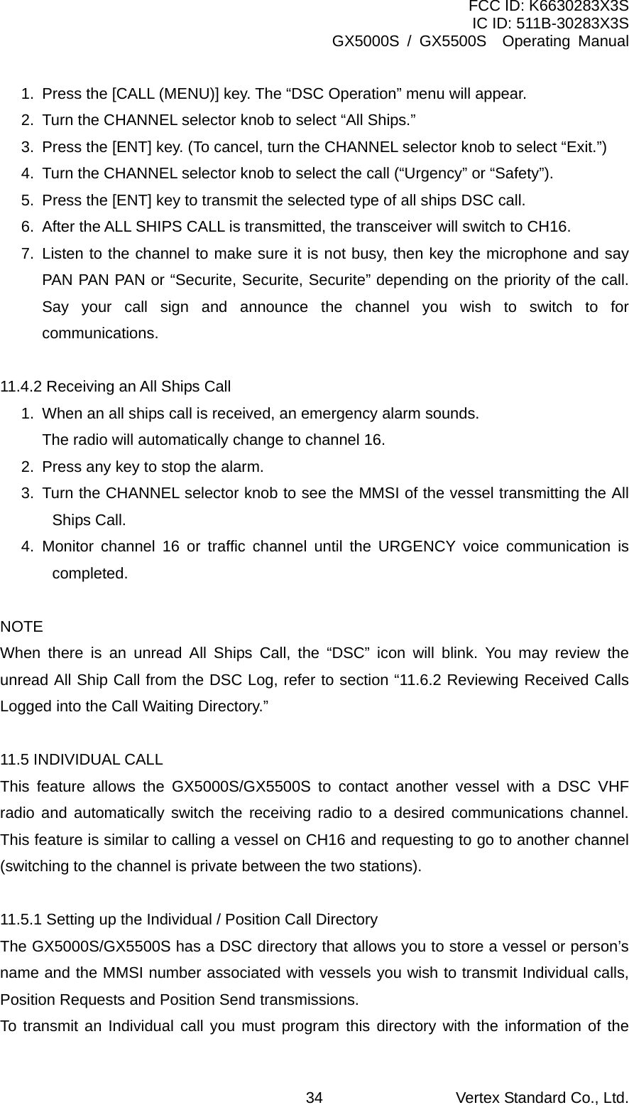 FCC ID: K6630283X3S IC ID: 511B-30283X3S GX5000S / GX5500S  Operating Manual 1.  Press the [CALL (MENU)] key. The “DSC Operation” menu will appear. 2.  Turn the CHANNEL selector knob to select “All Ships.” 3.  Press the [ENT] key. (To cancel, turn the CHANNEL selector knob to select “Exit.”) 4.  Turn the CHANNEL selector knob to select the call (“Urgency” or “Safety”). 5.  Press the [ENT] key to transmit the selected type of all ships DSC call. 6.  After the ALL SHIPS CALL is transmitted, the transceiver will switch to CH16. 7. Listen to the channel to make sure it is not busy, then key the microphone and say PAN PAN PAN or “Securite, Securite, Securite” depending on the priority of the call. Say your call sign and announce the channel you wish to switch to for communications.  11.4.2 Receiving an All Ships Call 1.  When an all ships call is received, an emergency alarm sounds.     The radio will automatically change to channel 16. 2.  Press any key to stop the alarm. 3.  Turn the CHANNEL selector knob to see the MMSI of the vessel transmitting the All Ships Call. 4. Monitor channel 16 or traffic channel until the URGENCY voice communication is completed.  NOTE When there is an unread All Ships Call, the “DSC” icon will blink. You may review the unread All Ship Call from the DSC Log, refer to section “11.6.2 Reviewing Received Calls Logged into the Call Waiting Directory.”  11.5 INDIVIDUAL CALL This feature allows the GX5000S/GX5500S to contact another vessel with a DSC VHF radio and automatically switch the receiving radio to a desired communications channel. This feature is similar to calling a vessel on CH16 and requesting to go to another channel (switching to the channel is private between the two stations).  11.5.1 Setting up the Individual / Position Call Directory The GX5000S/GX5500S has a DSC directory that allows you to store a vessel or person’s name and the MMSI number associated with vessels you wish to transmit Individual calls, Position Requests and Position Send transmissions. To transmit an Individual call you must program this directory with the information of the Vertex Standard Co., Ltd. 34