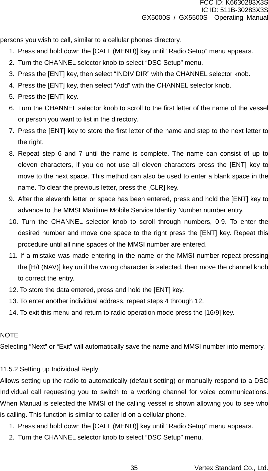 FCC ID: K6630283X3S IC ID: 511B-30283X3S GX5000S / GX5500S  Operating Manual persons you wish to call, similar to a cellular phones directory. 1.  Press and hold down the [CALL (MENU)] key until “Radio Setup” menu appears. 2.  Turn the CHANNEL selector knob to select “DSC Setup” menu. 3.  Press the [ENT] key, then select “INDIV DIR” with the CHANNEL selector knob. 4.  Press the [ENT] key, then select “Add” with the CHANNEL selector knob. 5.  Press the [ENT] key. 6.  Turn the CHANNEL selector knob to scroll to the first letter of the name of the vessel or person you want to list in the directory. 7.  Press the [ENT] key to store the first letter of the name and step to the next letter to the right.   8. Repeat step 6 and 7 until the name is complete. The name can consist of up to eleven characters, if you do not use all eleven characters press the [ENT] key to move to the next space. This method can also be used to enter a blank space in the name. To clear the previous letter, press the [CLR] key. 9.  After the eleventh letter or space has been entered, press and hold the [ENT] key to advance to the MMSI Maritime Mobile Service Identity Number number entry. 10. Turn the CHANNEL selector knob to scroll through numbers, 0-9. To enter the desired number and move one space to the right press the [ENT] key. Repeat this procedure until all nine spaces of the MMSI number are entered. 11. If a mistake was made entering in the name or the MMSI number repeat pressing the [H/L(NAV)] key until the wrong character is selected, then move the channel knob to correct the entry.   12. To store the data entered, press and hold the [ENT] key. 13. To enter another individual address, repeat steps 4 through 12. 14. To exit this menu and return to radio operation mode press the [16/9] key.  NOTE Selecting “Next” or “Exit” will automatically save the name and MMSI number into memory.  11.5.2 Setting up Individual Reply Allows setting up the radio to automatically (default setting) or manually respond to a DSC Individual call requesting you to switch to a working channel for voice communications. When Manual is selected the MMSI of the calling vessel is shown allowing you to see who is calling. This function is similar to caller id on a cellular phone. 1.  Press and hold down the [CALL (MENU)] key until “Radio Setup” menu appears. 2.  Turn the CHANNEL selector knob to select “DSC Setup” menu. Vertex Standard Co., Ltd. 35