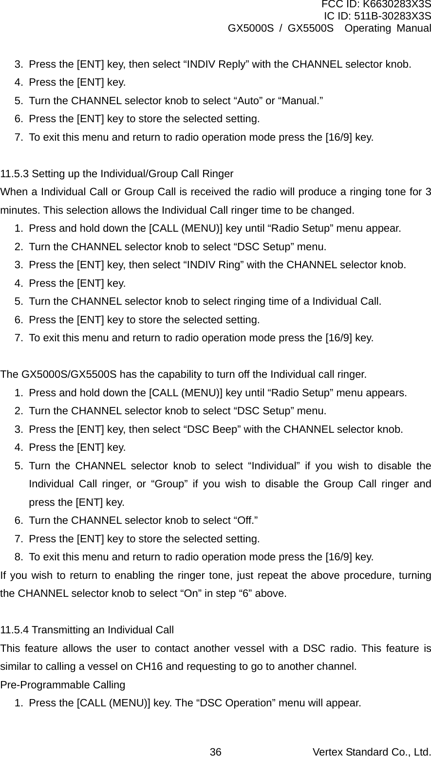 FCC ID: K6630283X3S IC ID: 511B-30283X3S GX5000S / GX5500S  Operating Manual 3.  Press the [ENT] key, then select “INDIV Reply” with the CHANNEL selector knob. 4.  Press the [ENT] key. 5.  Turn the CHANNEL selector knob to select “Auto” or “Manual.” 6.  Press the [ENT] key to store the selected setting. 7.  To exit this menu and return to radio operation mode press the [16/9] key.  11.5.3 Setting up the Individual/Group Call Ringer When a Individual Call or Group Call is received the radio will produce a ringing tone for 3 minutes. This selection allows the Individual Call ringer time to be changed. 1.  Press and hold down the [CALL (MENU)] key until “Radio Setup” menu appear. 2.  Turn the CHANNEL selector knob to select “DSC Setup” menu. 3.  Press the [ENT] key, then select “INDIV Ring” with the CHANNEL selector knob. 4.  Press the [ENT] key. 5.  Turn the CHANNEL selector knob to select ringing time of a Individual Call. 6.  Press the [ENT] key to store the selected setting. 7.  To exit this menu and return to radio operation mode press the [16/9] key.  The GX5000S/GX5500S has the capability to turn off the Individual call ringer. 1.  Press and hold down the [CALL (MENU)] key until “Radio Setup” menu appears. 2.  Turn the CHANNEL selector knob to select “DSC Setup” menu. 3.  Press the [ENT] key, then select “DSC Beep” with the CHANNEL selector knob. 4.  Press the [ENT] key. 5. Turn the CHANNEL selector knob to select “Individual” if you wish to disable the Individual Call ringer, or “Group” if you wish to disable the Group Call ringer and press the [ENT] key. 6.  Turn the CHANNEL selector knob to select “Off.” 7.  Press the [ENT] key to store the selected setting. 8.  To exit this menu and return to radio operation mode press the [16/9] key. If you wish to return to enabling the ringer tone, just repeat the above procedure, turning the CHANNEL selector knob to select “On” in step “6” above.  11.5.4 Transmitting an Individual Call This feature allows the user to contact another vessel with a DSC radio. This feature is similar to calling a vessel on CH16 and requesting to go to another channel. Pre-Programmable Calling 1.  Press the [CALL (MENU)] key. The “DSC Operation” menu will appear. Vertex Standard Co., Ltd. 36