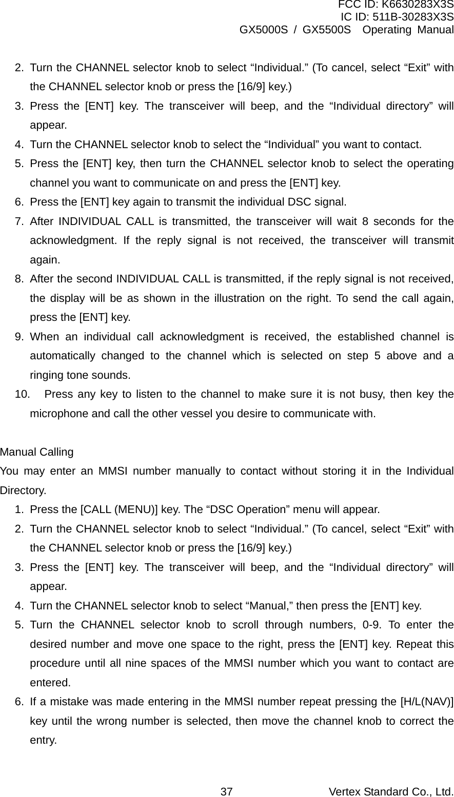 FCC ID: K6630283X3S IC ID: 511B-30283X3S GX5000S / GX5500S  Operating Manual 2.  Turn the CHANNEL selector knob to select “Individual.” (To cancel, select “Exit” with the CHANNEL selector knob or press the [16/9] key.) 3. Press the [ENT] key. The transceiver will beep, and the “Individual directory” will appear. 4.  Turn the CHANNEL selector knob to select the “Individual” you want to contact. 5. Press the [ENT] key, then turn the CHANNEL selector knob to select the operating channel you want to communicate on and press the [ENT] key. 6.  Press the [ENT] key again to transmit the individual DSC signal. 7.  After INDIVIDUAL CALL is transmitted, the transceiver will wait 8 seconds for the acknowledgment. If the reply signal is not received, the transceiver will transmit again. 8.  After the second INDIVIDUAL CALL is transmitted, if the reply signal is not received, the display will be as shown in the illustration on the right. To send the call again, press the [ENT] key. 9. When an individual call acknowledgment is received, the established channel is automatically changed to the channel which is selected on step 5 above and a ringing tone sounds. 10.  Press any key to listen to the channel to make sure it is not busy, then key the microphone and call the other vessel you desire to communicate with.  Manual Calling You may enter an MMSI number manually to contact without storing it in the Individual Directory. 1.  Press the [CALL (MENU)] key. The “DSC Operation” menu will appear. 2.  Turn the CHANNEL selector knob to select “Individual.” (To cancel, select “Exit” with the CHANNEL selector knob or press the [16/9] key.) 3. Press the [ENT] key. The transceiver will beep, and the “Individual directory” will appear. 4.  Turn the CHANNEL selector knob to select “Manual,” then press the [ENT] key. 5. Turn the CHANNEL selector knob to scroll through numbers, 0-9. To enter the desired number and move one space to the right, press the [ENT] key. Repeat this procedure until all nine spaces of the MMSI number which you want to contact are entered. 6.  If a mistake was made entering in the MMSI number repeat pressing the [H/L(NAV)] key until the wrong number is selected, then move the channel knob to correct the entry. Vertex Standard Co., Ltd. 37