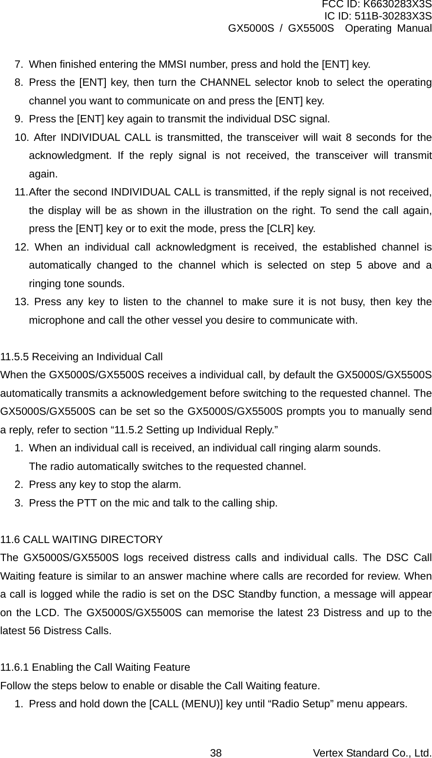 FCC ID: K6630283X3S IC ID: 511B-30283X3S GX5000S / GX5500S  Operating Manual 7.  When finished entering the MMSI number, press and hold the [ENT] key. 8. Press the [ENT] key, then turn the CHANNEL selector knob to select the operating channel you want to communicate on and press the [ENT] key. 9.  Press the [ENT] key again to transmit the individual DSC signal. 10. After INDIVIDUAL CALL is transmitted, the transceiver will wait 8 seconds for the acknowledgment. If the reply signal is not received, the transceiver will transmit again. 11. After the second INDIVIDUAL CALL is transmitted, if the reply signal is not received, the display will be as shown in the illustration on the right. To send the call again, press the [ENT] key or to exit the mode, press the [CLR] key. 12. When an individual call acknowledgment is received, the established channel is automatically changed to the channel which is selected on step 5 above and a ringing tone sounds. 13. Press any key to listen to the channel to make sure it is not busy, then key the microphone and call the other vessel you desire to communicate with.  11.5.5 Receiving an Individual Call When the GX5000S/GX5500S receives a individual call, by default the GX5000S/GX5500S automatically transmits a acknowledgement before switching to the requested channel. The GX5000S/GX5500S can be set so the GX5000S/GX5500S prompts you to manually send a reply, refer to section “11.5.2 Setting up Individual Reply.” 1.  When an individual call is received, an individual call ringing alarm sounds.   The radio automatically switches to the requested channel. 2.  Press any key to stop the alarm. 3.  Press the PTT on the mic and talk to the calling ship.  11.6 CALL WAITING DIRECTORY The GX5000S/GX5500S logs received distress calls and individual calls. The DSC Call Waiting feature is similar to an answer machine where calls are recorded for review. When a call is logged while the radio is set on the DSC Standby function, a message will appear on the LCD. The GX5000S/GX5500S can memorise the latest 23 Distress and up to the latest 56 Distress Calls.  11.6.1 Enabling the Call Waiting Feature Follow the steps below to enable or disable the Call Waiting feature. 1.  Press and hold down the [CALL (MENU)] key until “Radio Setup” menu appears. Vertex Standard Co., Ltd. 38