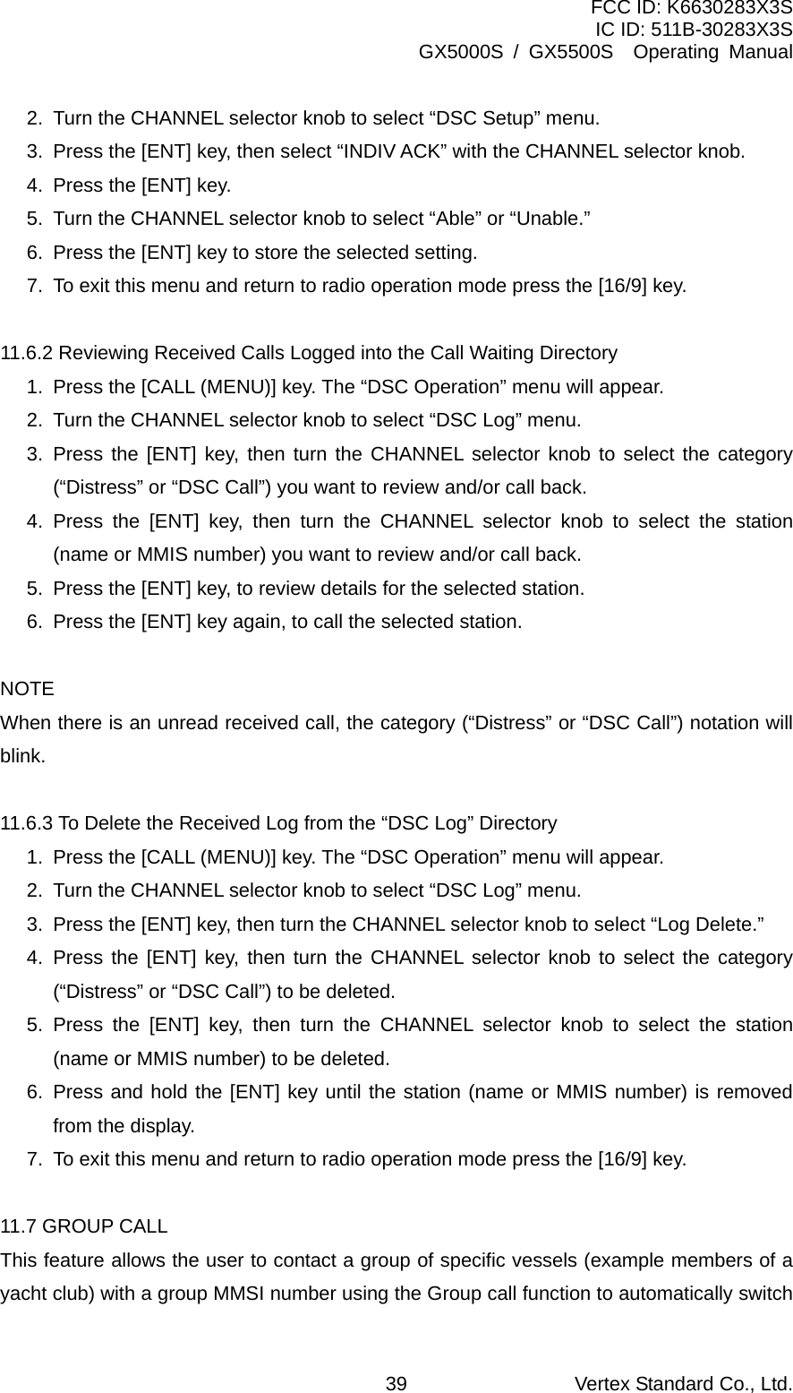 FCC ID: K6630283X3S IC ID: 511B-30283X3S GX5000S / GX5500S  Operating Manual 2.  Turn the CHANNEL selector knob to select “DSC Setup” menu. 3.  Press the [ENT] key, then select “INDIV ACK” with the CHANNEL selector knob. 4.  Press the [ENT] key. 5.  Turn the CHANNEL selector knob to select “Able” or “Unable.” 6.  Press the [ENT] key to store the selected setting. 7.  To exit this menu and return to radio operation mode press the [16/9] key.  11.6.2 Reviewing Received Calls Logged into the Call Waiting Directory 1.  Press the [CALL (MENU)] key. The “DSC Operation” menu will appear. 2.  Turn the CHANNEL selector knob to select “DSC Log” menu. 3. Press the [ENT] key, then turn the CHANNEL selector knob to select the category (“Distress” or “DSC Call”) you want to review and/or call back. 4. Press the [ENT] key, then turn the CHANNEL selector knob to select the station (name or MMIS number) you want to review and/or call back. 5.  Press the [ENT] key, to review details for the selected station. 6.  Press the [ENT] key again, to call the selected station.  NOTE When there is an unread received call, the category (“Distress” or “DSC Call”) notation will blink.  11.6.3 To Delete the Received Log from the “DSC Log” Directory 1.  Press the [CALL (MENU)] key. The “DSC Operation” menu will appear. 2.  Turn the CHANNEL selector knob to select “DSC Log” menu. 3.  Press the [ENT] key, then turn the CHANNEL selector knob to select “Log Delete.” 4. Press the [ENT] key, then turn the CHANNEL selector knob to select the category (“Distress” or “DSC Call”) to be deleted. 5. Press the [ENT] key, then turn the CHANNEL selector knob to select the station (name or MMIS number) to be deleted. 6. Press and hold the [ENT] key until the station (name or MMIS number) is removed from the display. 7.  To exit this menu and return to radio operation mode press the [16/9] key.  11.7 GROUP CALL This feature allows the user to contact a group of specific vessels (example members of a yacht club) with a group MMSI number using the Group call function to automatically switch Vertex Standard Co., Ltd. 39