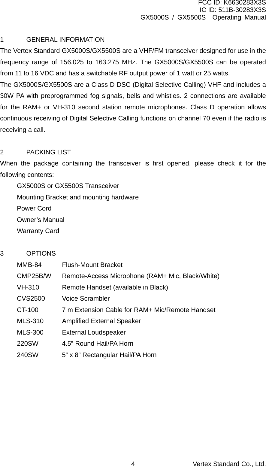 FCC ID: K6630283X3S IC ID: 511B-30283X3S GX5000S / GX5500S  Operating Manual 1 GENERAL INFORMATION The Vertex Standard GX5000S/GX5500S are a VHF/FM transceiver designed for use in the frequency range of 156.025 to 163.275 MHz. The GX5000S/GX5500S can be operated from 11 to 16 VDC and has a switchable RF output power of 1 watt or 25 watts. The GX5000S/GX5500S are a Class D DSC (Digital Selective Calling) VHF and includes a 30W PA with preprogrammed fog signals, bells and whistles. 2 connections are available for the RAM+ or VH-310 second station remote microphones. Class D operation allows continuous receiving of Digital Selective Calling functions on channel 70 even if the radio is receiving a call.  2 PACKING LIST When the package containing the transceiver is first opened, please check it for the following contents: GX5000S or GX5500S Transceiver Mounting Bracket and mounting hardware Power Cord Owner’s Manual Warranty Card  3   OPTIONS MMB-84   Flush-Mount Bracket CMP25B/W      Remote-Access Microphone (RAM+ Mic, Black/White) VH-310      Remote Handset (available in Black) CVS2500   Voice Scrambler CT-100    7 m Extension Cable for RAM+ Mic/Remote Handset MLS-310    Amplified External Speaker MLS-300   External Loudspeaker 220SW    4.5” Round Hail/PA Horn 240SW    5” x 8” Rectangular Hail/PA Horn  Vertex Standard Co., Ltd. 4