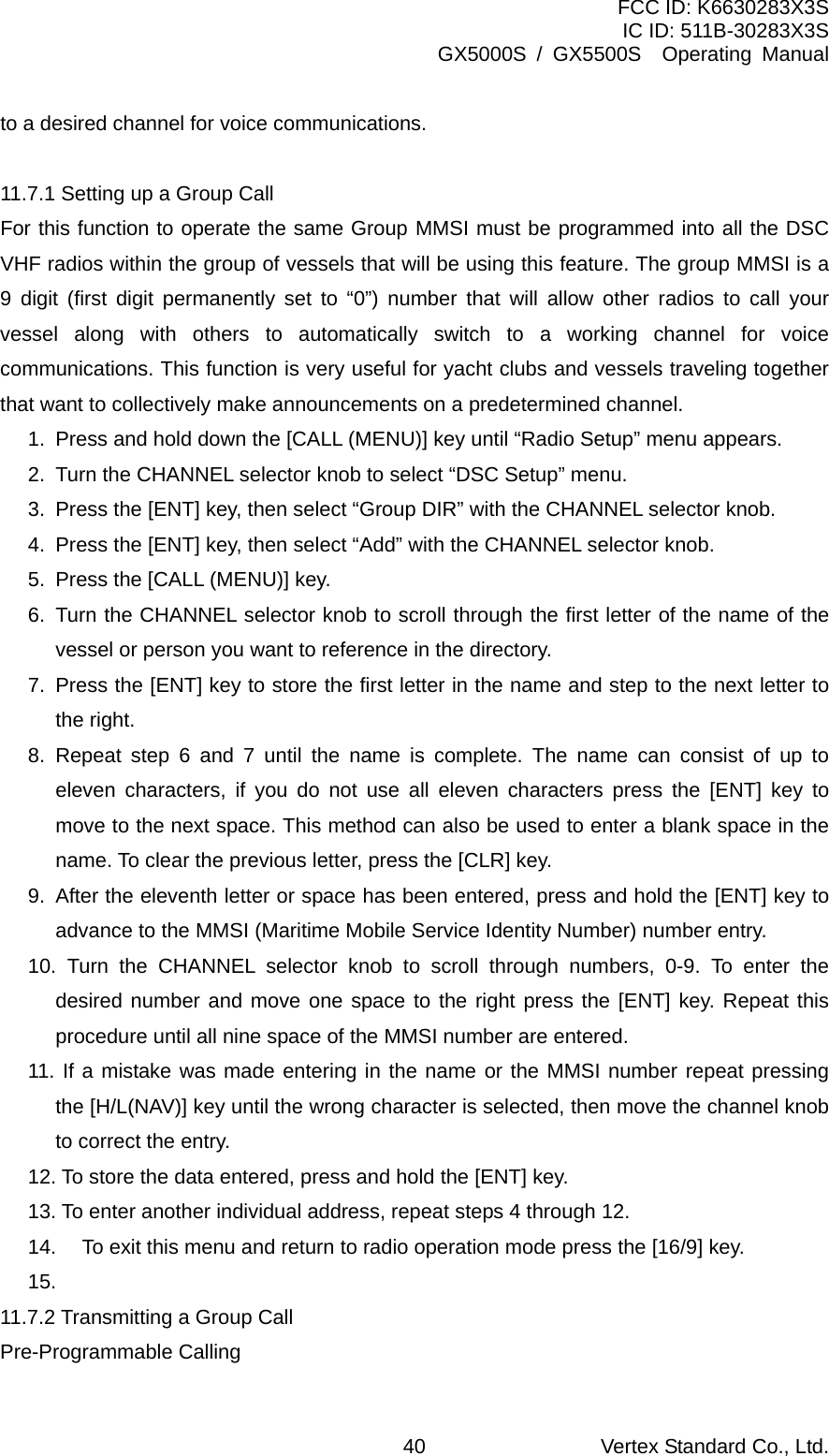 FCC ID: K6630283X3S IC ID: 511B-30283X3S GX5000S / GX5500S  Operating Manual to a desired channel for voice communications.  11.7.1 Setting up a Group Call For this function to operate the same Group MMSI must be programmed into all the DSC VHF radios within the group of vessels that will be using this feature. The group MMSI is a 9 digit (first digit permanently set to “0”) number that will allow other radios to call your vessel along with others to automatically switch to a working channel for voice communications. This function is very useful for yacht clubs and vessels traveling together that want to collectively make announcements on a predetermined channel. 1.  Press and hold down the [CALL (MENU)] key until “Radio Setup” menu appears. 2.  Turn the CHANNEL selector knob to select “DSC Setup” menu. 3.  Press the [ENT] key, then select “Group DIR” with the CHANNEL selector knob. 4.  Press the [ENT] key, then select “Add” with the CHANNEL selector knob. 5.  Press the [CALL (MENU)] key. 6.  Turn the CHANNEL selector knob to scroll through the first letter of the name of the vessel or person you want to reference in the directory. 7.  Press the [ENT] key to store the first letter in the name and step to the next letter to the right.   8. Repeat step 6 and 7 until the name is complete. The name can consist of up to eleven characters, if you do not use all eleven characters press the [ENT] key to move to the next space. This method can also be used to enter a blank space in the name. To clear the previous letter, press the [CLR] key. 9.  After the eleventh letter or space has been entered, press and hold the [ENT] key to advance to the MMSI (Maritime Mobile Service Identity Number) number entry. 10. Turn the CHANNEL selector knob to scroll through numbers, 0-9. To enter the desired number and move one space to the right press the [ENT] key. Repeat this procedure until all nine space of the MMSI number are entered. 11. If a mistake was made entering in the name or the MMSI number repeat pressing the [H/L(NAV)] key until the wrong character is selected, then move the channel knob to correct the entry.   12. To store the data entered, press and hold the [ENT] key. 13. To enter another individual address, repeat steps 4 through 12. 14.  To exit this menu and return to radio operation mode press the [16/9] key. 15.  11.7.2 Transmitting a Group Call Pre-Programmable Calling Vertex Standard Co., Ltd. 40